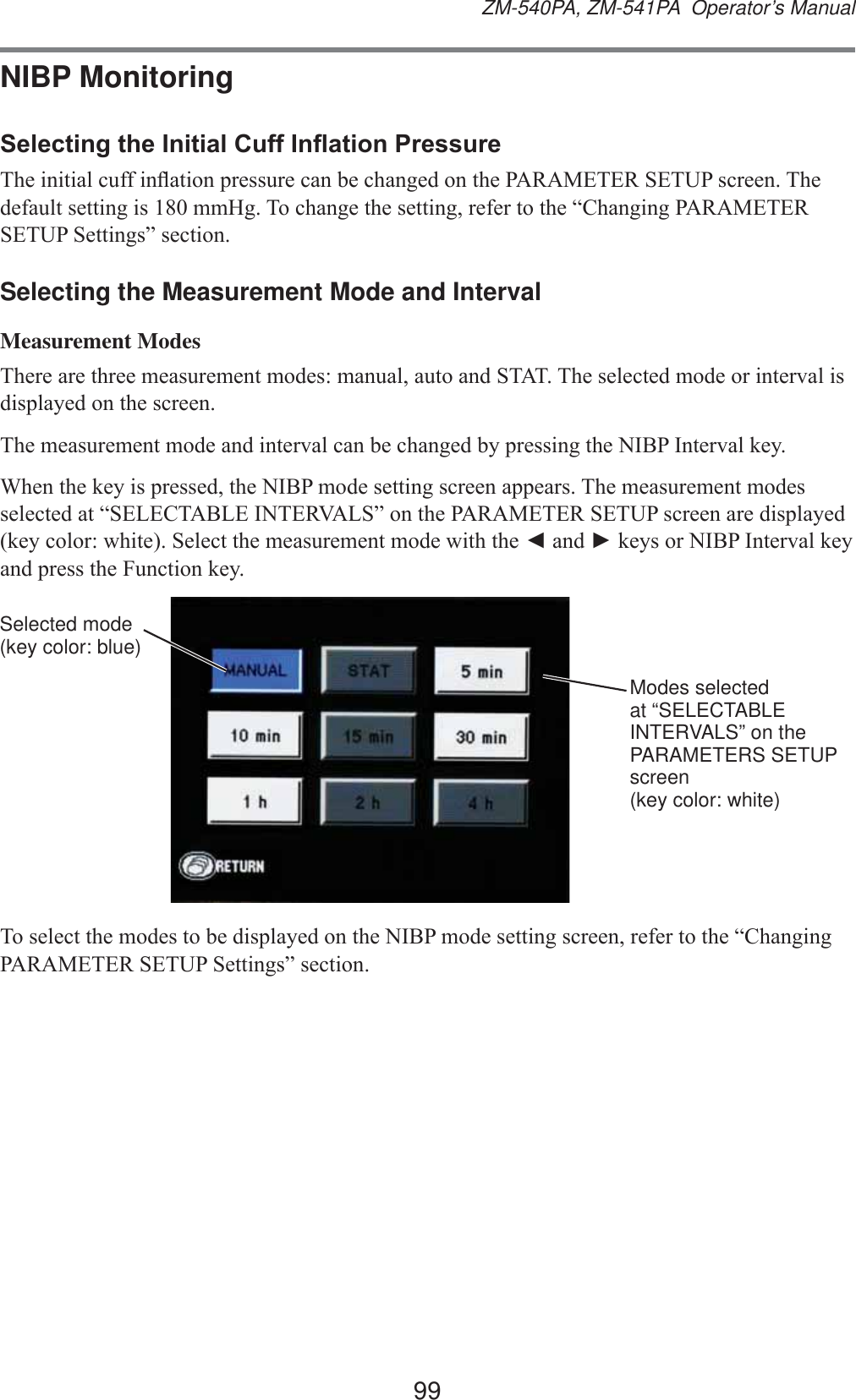 99ZM-540PA, ZM-541PA  Operator’s ManualNIBP Monitoring6HOHFWLQJWKH,QLWLDO&amp;XII,QÀDWLRQ3UHVVXUH7KHLQLWLDOFXIILQÀDWLRQSUHVVXUHFDQEHFKDQJHGRQWKH3$5$0(7(56(783VFUHHQ7KHGHIDXOWVHWWLQJLVPP+J7RFKDQJHWKHVHWWLQJUHIHUWRWKH³&amp;KDQJLQJ3$5$0(7(56(7836HWWLQJV´VHFWLRQSelecting the Measurement Mode and IntervalMeasurement Modes7KHUHDUHWKUHHPHDVXUHPHQWPRGHVPDQXDODXWRDQG67$77KHVHOHFWHGPRGHRULQWHUYDOLVGLVSOD\HGRQWKHVFUHHQ7KHPHDVXUHPHQWPRGHDQGLQWHUYDOFDQEHFKDQJHGE\SUHVVLQJWKH1,%3,QWHUYDONH\:KHQWKHNH\LVSUHVVHGWKH1,%3PRGHVHWWLQJVFUHHQDSSHDUV7KHPHDVXUHPHQWPRGHVVHOHFWHGDW³6(/(&amp;7$%/(,17(59$/6´RQWKH3$5$0(7(56(783VFUHHQDUHGLVSOD\HGNH\FRORUZKLWH6HOHFWWKHPHDVXUHPHQWPRGHZLWKWKHŻDQGŹNH\VRU1,%3,QWHUYDONH\DQGSUHVVWKH)XQFWLRQNH\Selected mode (key color: blue)Modes selected at “SELECTABLE INTERVALS” on the PARAMETERS SETUP screen (key color: white)7RVHOHFWWKHPRGHVWREHGLVSOD\HGRQWKH1,%3PRGHVHWWLQJVFUHHQUHIHUWRWKH³&amp;KDQJLQJ3$5$0(7(56(7836HWWLQJV´VHFWLRQ