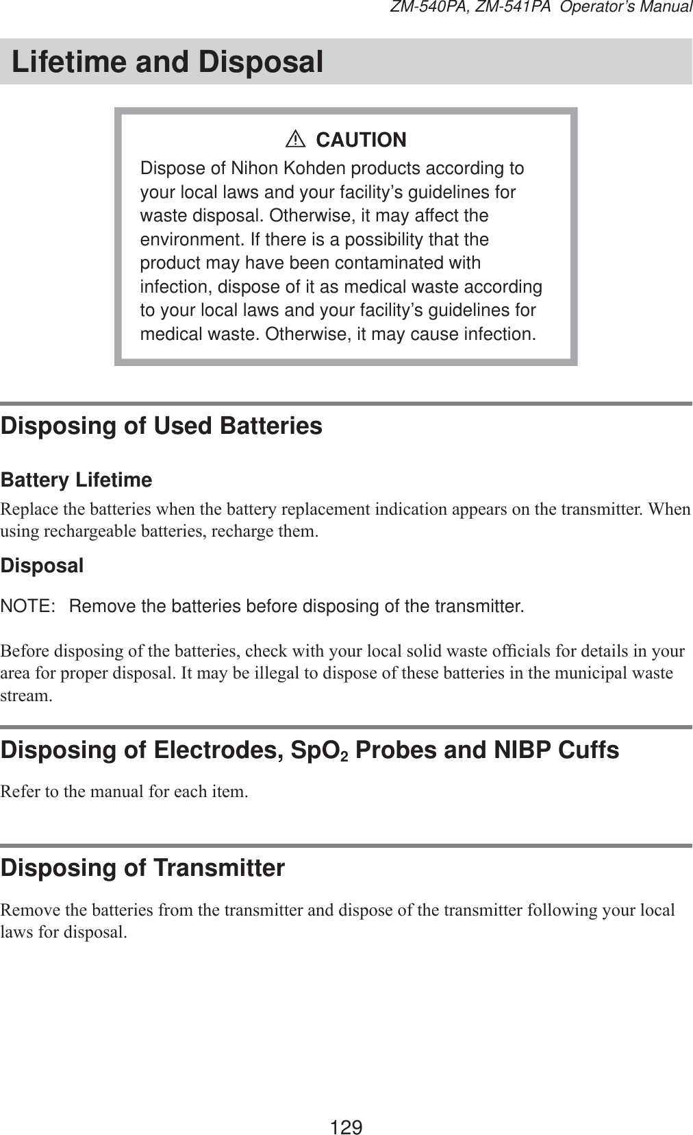 129ZM-540PA, ZM-541PA  Operator’s ManualLifetime and DisposalDispose of Nihon Kohden products according to your local laws and your facility’s guidelines for waste disposal. Otherwise, it may affect the environment. If there is a possibility that the product may have been contaminated with infection, dispose of it as medical waste according to your local laws and your facility’s guidelines for medical waste. Otherwise, it may cause infection.CAUTIONDisposing of Used BatteriesBattery Lifetime5HSODFHWKHEDWWHULHVZKHQWKHEDWWHU\UHSODFHPHQWLQGLFDWLRQDSSHDUVRQWKHWUDQVPLWWHU:KHQXVLQJUHFKDUJHDEOHEDWWHULHVUHFKDUJHWKHPDisposalNOTE:  Remove the batteries before disposing of the transmitter.%HIRUHGLVSRVLQJRIWKHEDWWHULHVFKHFNZLWK\RXUORFDOVROLGZDVWHRI¿FLDOVIRUGHWDLOVLQ\RXUDUHDIRUSURSHUGLVSRVDO,WPD\EHLOOHJDOWRGLVSRVHRIWKHVHEDWWHULHVLQWKHPXQLFLSDOZDVWHVWUHDPDisposing of Electrodes, SpO2 Probes and NIBP Cuffs5HIHUWRWKHPDQXDOIRUHDFKLWHPDisposing of Transmitter5HPRYHWKHEDWWHULHVIURPWKHWUDQVPLWWHUDQGGLVSRVHRIWKHWUDQVPLWWHUIROORZLQJ\RXUORFDOODZVIRUGLVSRVDO