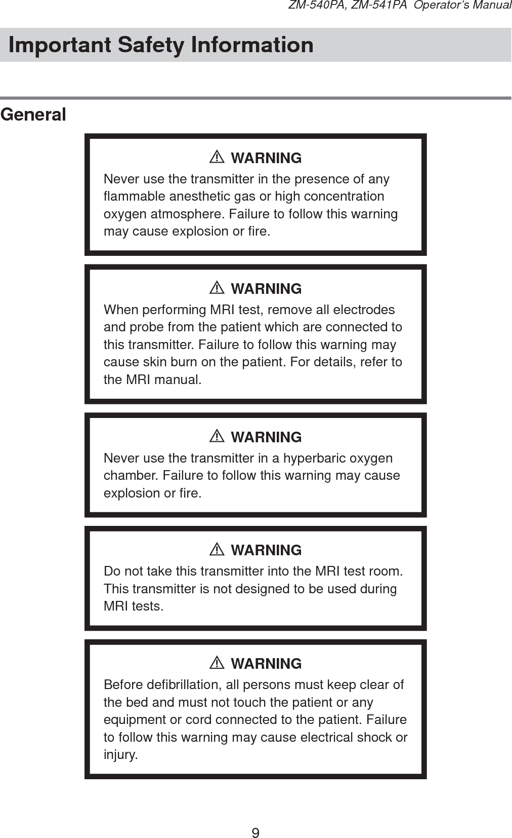 9ZM-540PA, ZM-541PA  Operator’s ManualImportant Safety InformationGeneralWARNINGNever use the transmitter in the presence of any flammable anesthetic gas or high concentration oxygen atmosphere. Failure to follow this warning may cause explosion or fire.WARNINGWhen performing MRI test, remove all electrodes and probe from the patient which are connected to this transmitter. Failure to follow this warning may cause skin burn on the patient. For details, refer to the MRI manual.WARNINGNever use the transmitter in a hyperbaric oxygen chamber. Failure to follow this warning may cause explosion or fire.WARNINGDo not take this transmitter into the MRI test room. This transmitter is not designed to be used during MRI tests.WARNINGBefore defibrillation, all persons must keep clear of the bed and must not touch the patient or any equipment or cord connected to the patient. Failure to follow this warning may cause electrical shock or injury.