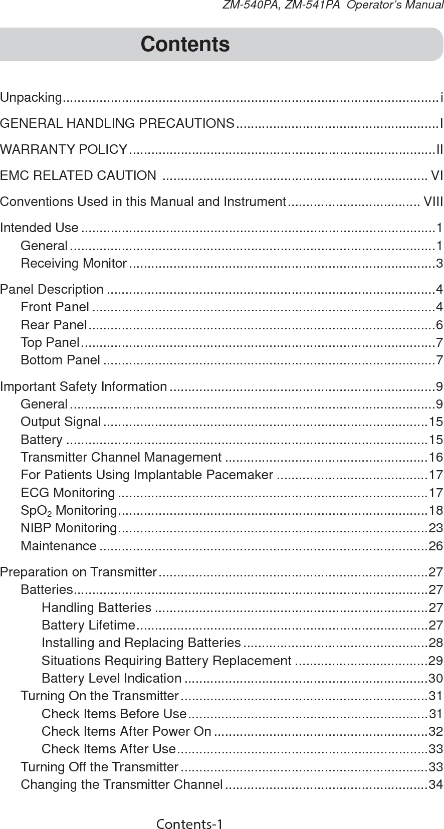 Contents-1ZM-540PA, ZM-541PA  Operator’s ManualContentsUnpacking......................................................................................................iGENERAL HANDLING PRECAUTIONS .......................................................IWARRANTY POLICY ...................................................................................IIEMC RELATED CAUTION  ........................................................................ VIConventions Used in this Manual and Instrument .................................... VIIIIntended Use ................................................................................................1General ...................................................................................................1Receiving Monitor ...................................................................................3Panel Description .........................................................................................4Front Panel .............................................................................................4Rear Panel ..............................................................................................6Top Panel ................................................................................................7Bottom Panel ..........................................................................................7Important Safety Information ........................................................................9General ...................................................................................................9Output Signal ........................................................................................15Battery ..................................................................................................15Transmitter Channel Management .......................................................16For Patients Using Implantable Pacemaker .........................................17ECG Monitoring ....................................................................................17SpO2 Monitoring ....................................................................................18NIBP Monitoring ....................................................................................23Maintenance .........................................................................................26Preparation on Transmitter .........................................................................27Batteries ................................................................................................ 27Handling Batteries ..........................................................................27Battery Lifetime ...............................................................................27Installing and Replacing Batteries ..................................................28Situations Requiring Battery Replacement ....................................29Battery Level Indication ..................................................................30Turning On the Transmitter ...................................................................31Check Items Before Use .................................................................31Check Items After Power On ..........................................................32Check Items After Use ....................................................................33Turning Off the Transmitter ...................................................................33Changing the Transmitter Channel .......................................................34