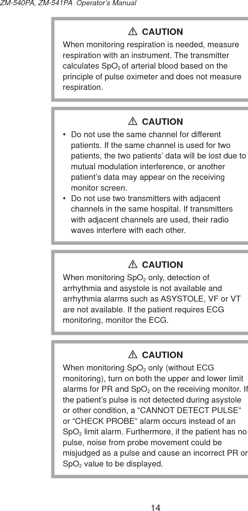 14ZM-540PA, ZM-541PA  Operator’s ManualWhen monitoring respiration is needed, measure respiration with an instrument. The transmitter calculates SpO2 of arterial blood based on the principle of pulse oximeter and does not measure respiration.CAUTION•  Do not use the same channel for different patients. If the same channel is used for two patients, the two patients’ data will be lost due to mutual modulation interference, or another patient’s data may appear on the receiving monitor screen.•  Do not use two transmitters with adjacent channels in the same hospital. If transmitters with adjacent channels are used, their radio waves interfere with each other.CAUTIONWhen monitoring SpO2 only, detection of arrhythmia and asystole is not available and arrhythmia alarms such as ASYSTOLE, VF or VT are not available. If the patient requires ECG monitoring, monitor the ECG.CAUTIONWhen monitoring SpO2 only (without ECG monitoring), turn on both the upper and lower limit alarms for PR and SpO2 on the receiving monitor. If the patient’s pulse is not detected during asystole or other condition, a “CANNOT DETECT PULSE” or “CHECK PROBE” alarm occurs instead of an SpO2 limit alarm. Furthermore, if the patient has no pulse, noise from probe movement could be misjudged as a pulse and cause an incorrect PR or SpO2 value to be displayed.CAUTION
