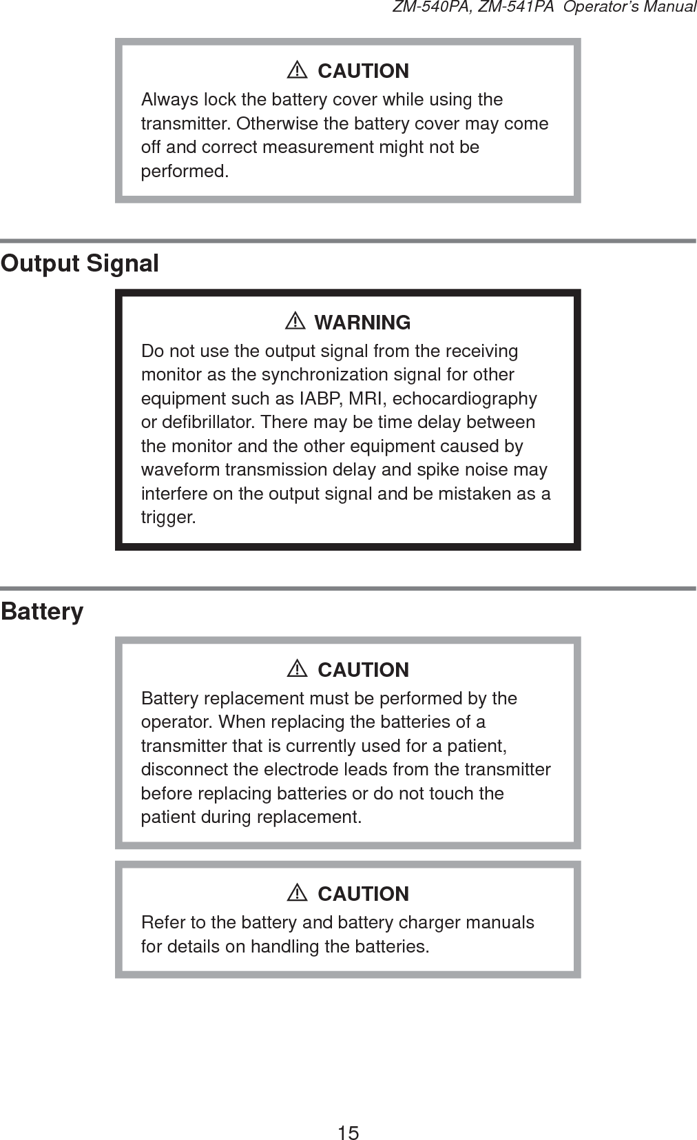 15ZM-540PA, ZM-541PA  Operator’s ManualAlways lock the battery cover while using the transmitter. Otherwise the battery cover may come off and correct measurement might not be performed.CAUTIONOutput SignalWARNINGDo not use the output signal from the receiving monitor as the synchronization signal for other equipment such as IABP, MRI, echocardiography or defibrillator. There may be time delay between the monitor and the other equipment caused by waveform transmission delay and spike noise may interfere on the output signal and be mistaken as a trigger.BatteryBattery replacement must be performed by the operator. When replacing the batteries of a transmitter that is currently used for a patient, disconnect the electrode leads from the transmitter before replacing batteries or do not touch the patient during replacement.CAUTIONRefer to the battery and battery charger manuals for details on handling the batteries.CAUTION