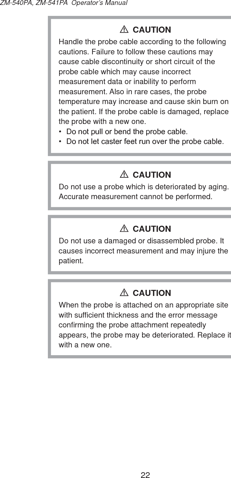 22ZM-540PA, ZM-541PA  Operator’s ManualHandle the probe cable according to the following cautions. Failure to follow these cautions may cause cable discontinuity or short circuit of the probe cable which may cause incorrect measurement data or inability to perform measurement. Also in rare cases, the probe temperature may increase and cause skin burn on the patient. If the probe cable is damaged, replace the probe with a new one. &apos;RQRWSXOORUEHQGWKHSUREHFDEOH &apos;RQRWOHWFDVWHUIHHWUXQRYHUWKHSUREHFDEOHCAUTIONDo not use a probe which is deteriorated by aging. Accurate measurement cannot be performed.CAUTIONDo not use a damaged or disassembled probe. It causes incorrect measurement and may injure the patient.CAUTIONWhen the probe is attached on an appropriate site with sufficient thickness and the error message confirming the probe attachment repeatedly appears, the probe may be deteriorated. Replace it with a new one.CAUTION