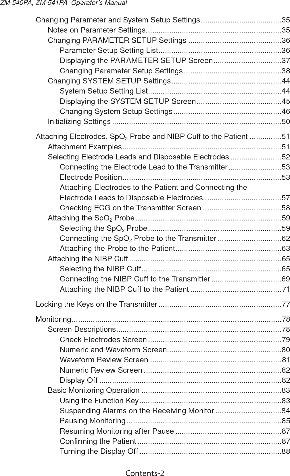 Contents-2ZM-540PA, ZM-541PA  Operator’s ManualChanging Parameter and System Setup Settings ......................................35Notes on Parameter Settings ................................................................35Changing PARAMETER SETUP Settings ............................................36Parameter Setup Setting List ..........................................................36Displaying the PARAMETER SETUP Screen ................................37Changing Parameter Setup Settings ..............................................38Changing SYSTEM SETUP Settings ....................................................44System Setup Setting List ...............................................................44Displaying the SYSTEM SETUP Screen ........................................45Changing System Setup Settings ...................................................46Initializing Settings ................................................................................50Attaching Electrodes, SpO2 Probe and NIBP Cuff to the Patient ...............51Attachment Examples ...........................................................................51Selecting Electrode Leads and Disposable Electrodes ........................52Connecting the Electrode Lead to the Transmitter .........................53Electrode Position ...........................................................................53Attaching Electrodes to the Patient and Connecting the Electrode Leads to Disposable Electrodes.....................................57Checking ECG on the Transmitter Screen .....................................58Attaching the SpO2 Probe .....................................................................59Selecting the SpO2 Probe ...............................................................59Connecting the SpO2 Probe to the Transmitter ..............................62Attaching the Probe to the Patient ..................................................63Attaching the NIBP Cuff ........................................................................65Selecting the NIBP Cuff ..................................................................65Connecting the NIBP Cuff to the Transmitter .................................69Attaching the NIBP Cuff to the Patient ...........................................71Locking the Keys on the Transmitter ..........................................................77Monitoring ...................................................................................................78Screen Descriptions ..............................................................................78Check Electrodes Screen ...............................................................79Numeric and Waveform Screen ......................................................80Waveform Review Screen ..............................................................81Numeric Review Screen .................................................................82Display Off ......................................................................................82Basic Monitoring Operation ..................................................................83Using the Function Key ...................................................................83Suspending Alarms on the Receiving Monitor ...............................84Pausing Monitoring .........................................................................85Resuming Monitoring after Pause ..................................................87&amp;RQ¿UPLQJWKH3DWLHQW ....................................................................87Turning the Display Off ...................................................................88