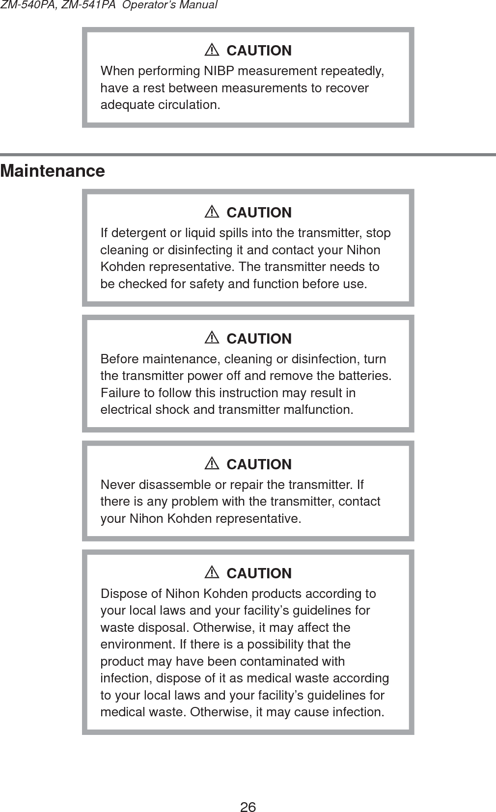26ZM-540PA, ZM-541PA  Operator’s ManualWhen performing NIBP measurement repeatedly, have a rest between measurements to recover adequate circulation.CAUTIONMaintenanceIf detergent or liquid spills into the transmitter, stop cleaning or disinfecting it and contact your Nihon Kohden representative. The transmitter needs to be checked for safety and function before use.CAUTIONBefore maintenance, cleaning or disinfection, turn the transmitter power off and remove the batteries. Failure to follow this instruction may result in electrical shock and transmitter malfunction.CAUTIONNever disassemble or repair the transmitter. If there is any problem with the transmitter, contact your Nihon Kohden representative.CAUTIONDispose of Nihon Kohden products according to your local laws and your facility’s guidelines for waste disposal. Otherwise, it may affect the environment. If there is a possibility that the product may have been contaminated with infection, dispose of it as medical waste according to your local laws and your facility’s guidelines for medical waste. Otherwise, it may cause infection.CAUTION