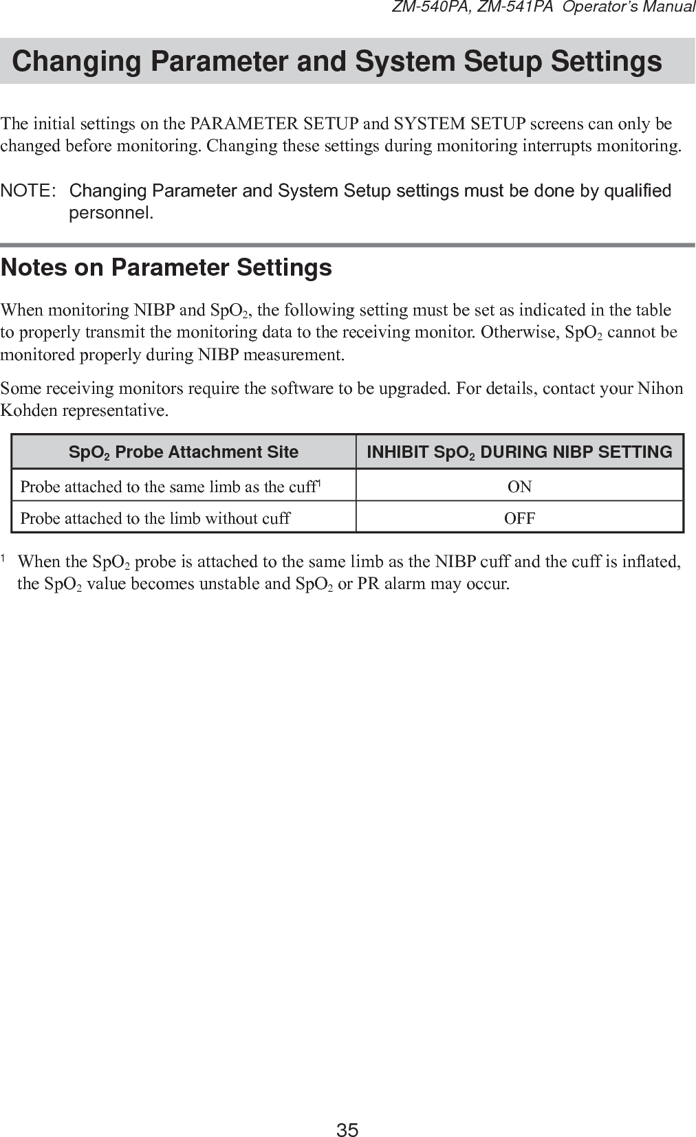 35ZM-540PA, ZM-541PA  Operator’s ManualChanging Parameter and System Setup Settings7KHLQLWLDOVHWWLQJVRQWKH3$5$0(7(56(783DQG6&lt;67(06(783VFUHHQVFDQRQO\EHFKDQJHGEHIRUHPRQLWRULQJ&amp;KDQJLQJWKHVHVHWWLQJVGXULQJPRQLWRULQJLQWHUUXSWVPRQLWRULQJNOTE:  &amp;KDQJLQJ3DUDPHWHUDQG6\VWHP6HWXSVHWWLQJVPXVWEHGRQHE\TXDOL¿HGpersonnel.Notes on Parameter Settings:KHQPRQLWRULQJ1,%3DQG6S22WKHIROORZLQJVHWWLQJPXVWEHVHWDVLQGLFDWHGLQWKHWDEOHWRSURSHUO\WUDQVPLWWKHPRQLWRULQJGDWDWRWKHUHFHLYLQJPRQLWRU2WKHUZLVH6S22 cannot be PRQLWRUHGSURSHUO\GXULQJ1,%3PHDVXUHPHQW6RPHUHFHLYLQJPRQLWRUVUHTXLUHWKHVRIWZDUHWREHXSJUDGHG)RUGHWDLOVFRQWDFW\RXU1LKRQ.RKGHQUHSUHVHQWDWLYHSpO2 Probe Attachment Site INHIBIT SpO2 DURING NIBP SETTING3UREHDWWDFKHGWRWKHVDPHOLPEDVWKHFXII1213UREHDWWDFKHGWRWKHOLPEZLWKRXWFXII 2))1 :KHQWKH6S22SUREHLVDWWDFKHGWRWKHVDPHOLPEDVWKH1,%3FXIIDQGWKHFXIILVLQÀDWHGWKH6S22YDOXHEHFRPHVXQVWDEOHDQG6S22RU35DODUPPD\RFFXU