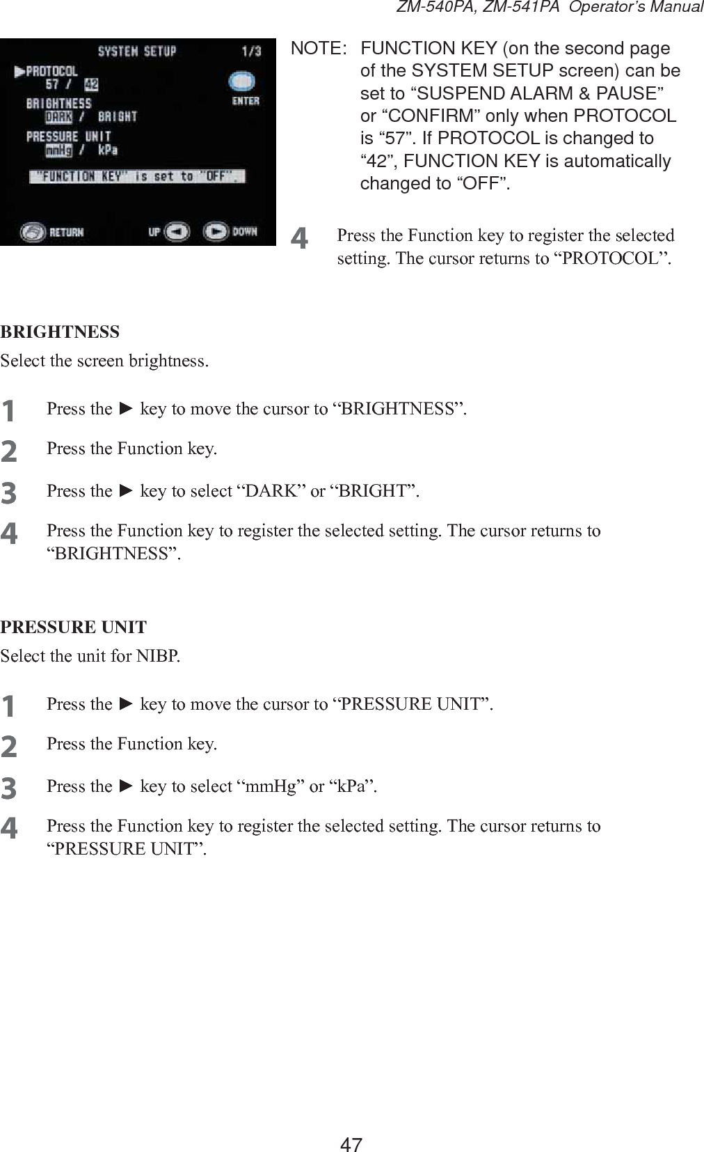 47ZM-540PA, ZM-541PA  Operator’s ManualNOTE:  FUNCTION KEY (on the second page of the SYSTEM SETUP screen) can be set to “SUSPEND ALARM &amp; PAUSE” or “CONFIRM” only when PROTOCOL is “57”. If PROTOCOL is changed to “42”, FUNCTION KEY is automatically changed to “OFF”.4 3UHVVWKH)XQFWLRQNH\WRUHJLVWHUWKHVHOHFWHGVHWWLQJ7KHFXUVRUUHWXUQVWR³35272&amp;2/´BRIGHTNESS6HOHFWWKHVFUHHQEULJKWQHVV1 3UHVVWKHŹNH\WRPRYHWKHFXUVRUWR³%5,*+71(66´2 3UHVVWKH)XQFWLRQNH\3 3UHVVWKHŹNH\WRVHOHFW³&apos;$5.´RU³%5,*+7´4 3UHVVWKH)XQFWLRQNH\WRUHJLVWHUWKHVHOHFWHGVHWWLQJ7KHFXUVRUUHWXUQVWR³%5,*+71(66´PRESSURE UNIT6HOHFWWKHXQLWIRU1,%31 3UHVVWKHŹNH\WRPRYHWKHFXUVRUWR³35(6685(81,7´2 3UHVVWKH)XQFWLRQNH\3 3UHVVWKHŹNH\WRVHOHFW³PP+J´RU³N3D´4 3UHVVWKH)XQFWLRQNH\WRUHJLVWHUWKHVHOHFWHGVHWWLQJ7KHFXUVRUUHWXUQVWR³35(6685(81,7´