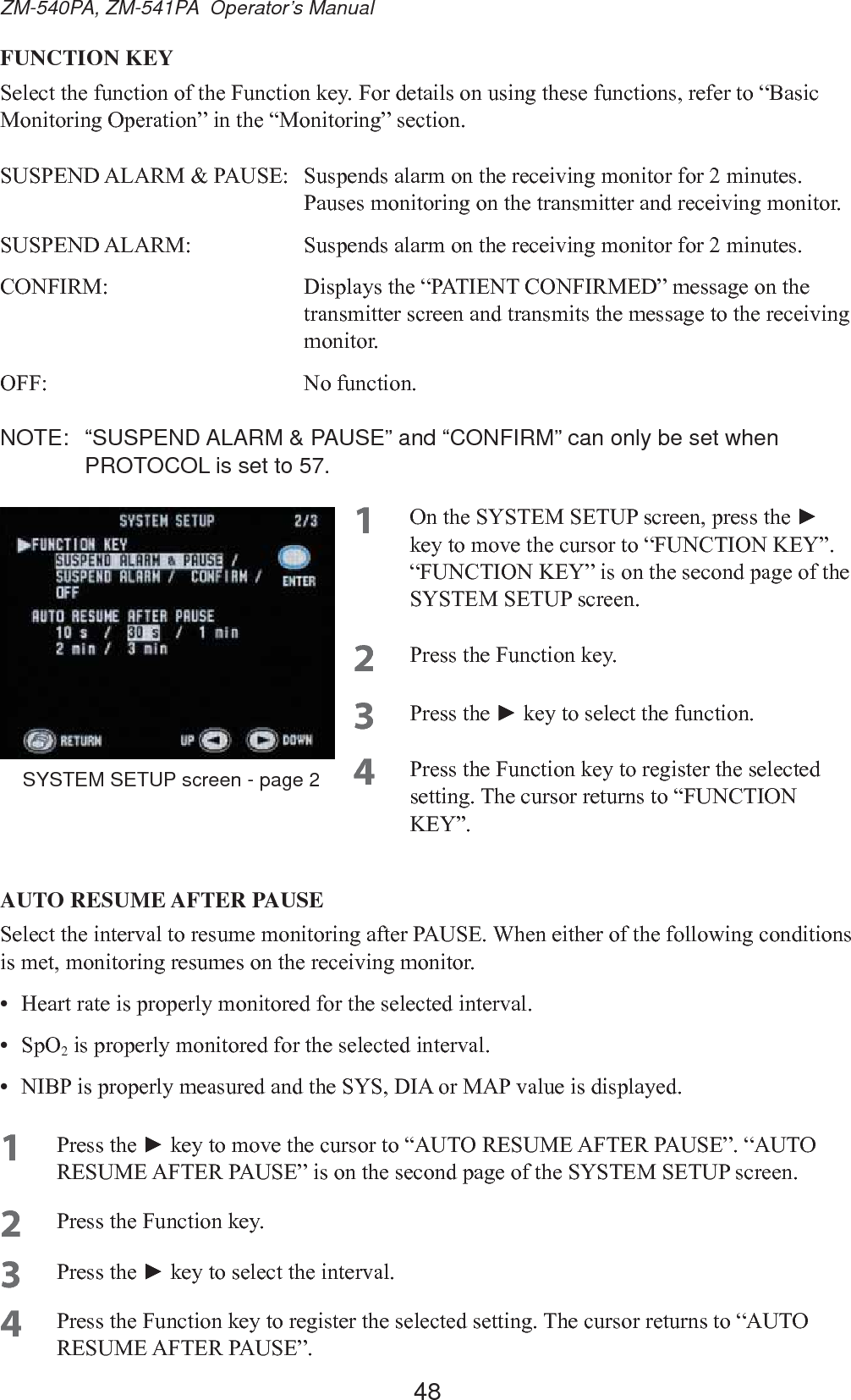 48ZM-540PA, ZM-541PA  Operator’s ManualFUNCTION KEY6HOHFWWKHIXQFWLRQRIWKH)XQFWLRQNH\)RUGHWDLOVRQXVLQJWKHVHIXQFWLRQVUHIHUWR³%DVLF0RQLWRULQJ2SHUDWLRQ´LQWKH³0RQLWRULQJ´VHFWLRQ6863(1&apos;$/$503$86( 6XVSHQGVDODUPRQWKHUHFHLYLQJPRQLWRUIRUPLQXWHV3DXVHVPRQLWRULQJRQWKHWUDQVPLWWHUDQGUHFHLYLQJPRQLWRU6863(1&apos;$/$50 6XVSHQGVDODUPRQWKHUHFHLYLQJPRQLWRUIRUPLQXWHV&amp;21),50 &apos;LVSOD\VWKH³3$7,(17&amp;21),50(&apos;´PHVVDJHRQWKHWUDQVPLWWHUVFUHHQDQGWUDQVPLWVWKHPHVVDJHWRWKHUHFHLYLQJPRQLWRU2)) 1RIXQFWLRQNOTE:  “SUSPEND ALARM &amp; PAUSE” and “CONFIRM” can only be set when PROTOCOL is set to 57.1 2QWKH6&lt;67(06(783VFUHHQSUHVVWKHŹ NH\WRPRYHWKHFXUVRUWR³)81&amp;7,21.(&lt;´³)81&amp;7,21.(&lt;´LVRQWKHVHFRQGSDJHRIWKH6&lt;67(06(783VFUHHQ2 3UHVVWKH)XQFWLRQNH\3 3UHVVWKHŹNH\WRVHOHFWWKHIXQFWLRQ4 3UHVVWKH)XQFWLRQNH\WRUHJLVWHUWKHVHOHFWHGVHWWLQJ7KHFXUVRUUHWXUQVWR³)81&amp;7,21.(&lt;´AUTO RESUME AFTER PAUSE6HOHFWWKHLQWHUYDOWRUHVXPHPRQLWRULQJDIWHU3$86(:KHQHLWKHURIWKHIROORZLQJFRQGLWLRQVLVPHWPRQLWRULQJUHVXPHVRQWKHUHFHLYLQJPRQLWRU•  +HDUWUDWHLVSURSHUO\PRQLWRUHGIRUWKHVHOHFWHGLQWHUYDO•  6 S 2 2LVSURSHUO\PRQLWRUHGIRUWKHVHOHFWHGLQWHUYDO•  1,%3LVSURSHUO\PHDVXUHGDQGWKH6&lt;6&apos;,$RU0$3YDOXHLVGLVSOD\HG1 3UHVVWKHŹNH\WRPRYHWKHFXUVRUWR³$8725(680($)7(53$86(´³$8725(680($)7(53$86(´LVRQWKHVHFRQGSDJHRIWKH6&lt;67(06(783VFUHHQ2 3UHVVWKH)XQFWLRQNH\3 3UHVVWKHŹNH\WRVHOHFWWKHLQWHUYDO4 3UHVVWKH)XQFWLRQNH\WRUHJLVWHUWKHVHOHFWHGVHWWLQJ7KHFXUVRUUHWXUQVWR³$8725(680($)7(53$86(´SYSTEM SETUP screen - page 2