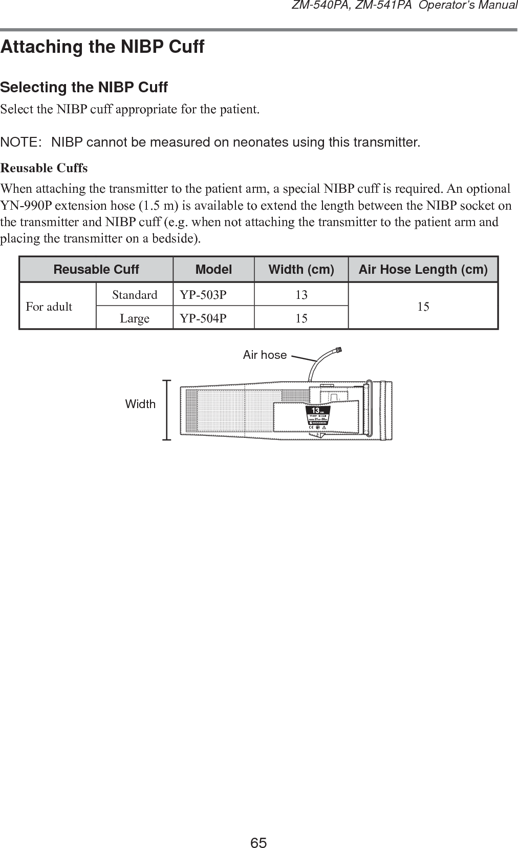65ZM-540PA, ZM-541PA  Operator’s ManualAttaching the NIBP CuffSelecting the NIBP Cuff6HOHFWWKH1,%3FXIIDSSURSULDWHIRUWKHSDWLHQWNOTE:  NIBP cannot be measured on neonates using this transmitter.Reusable Cuffs:KHQDWWDFKLQJWKHWUDQVPLWWHUWRWKHSDWLHQWDUPDVSHFLDO1,%3FXIILVUHTXLUHG$QRSWLRQDO&lt;13H[WHQVLRQKRVHPLVDYDLODEOHWRH[WHQGWKHOHQJWKEHWZHHQWKH1,%3VRFNHWRQWKHWUDQVPLWWHUDQG1,%3FXIIHJZKHQQRWDWWDFKLQJWKHWUDQVPLWWHUWRWKHSDWLHQWDUPDQGSODFLQJWKHWUDQVPLWWHURQDEHGVLGHReusable Cuff Model Width (cm) Air Hose Length (cm)For adult Standard &lt;33 /DUJH &lt;33 WidthAir hose