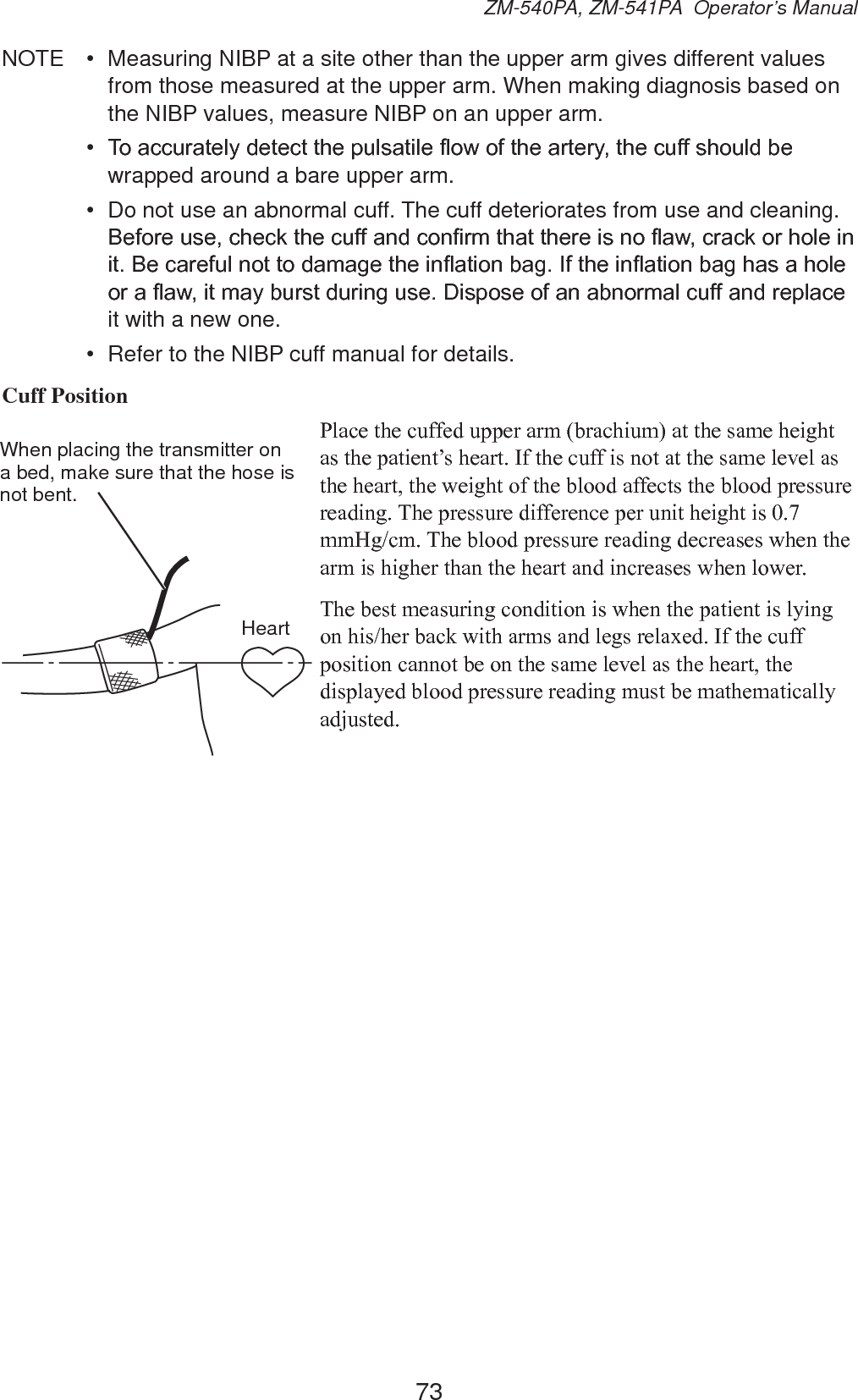 73ZM-540PA, ZM-541PA  Operator’s ManualNOTE  •  Measuring NIBP at a site other than the upper arm gives different values from those measured at the upper arm. When making diagnosis based on the NIBP values, measure NIBP on an upper arm.•  7RDFFXUDWHO\GHWHFWWKHSXOVDWLOHÀRZRIWKHDUWHU\WKHFXIIVKRXOGEHwrapped around a bare upper arm.•  Do not use an abnormal cuff. The cuff deteriorates from use and cleaning. %HIRUHXVHFKHFNWKHFXIIDQGFRQ¿UPWKDWWKHUHLVQRÀDZFUDFNRUKROHLQLW%HFDUHIXOQRWWRGDPDJHWKHLQÀDWLRQEDJ,IWKHLQÀDWLRQEDJKDVDKROHRUDÀDZLWPD\EXUVWGXULQJXVH&apos;LVSRVHRIDQDEQRUPDOFXIIDQGUHSODFHit with a new one.•  Refer to the NIBP cuff manual for details.Cuff Position3ODFHWKHFXIIHGXSSHUDUPEUDFKLXPDWWKHVDPHKHLJKWDVWKHSDWLHQW¶VKHDUW,IWKHFXIILVQRWDWWKHVDPHOHYHODVWKHKHDUWWKHZHLJKWRIWKHEORRGDIIHFWVWKHEORRGSUHVVXUHUHDGLQJ7KHSUHVVXUHGLIIHUHQFHSHUXQLWKHLJKWLVPP+JFP7KHEORRGSUHVVXUHUHDGLQJGHFUHDVHVZKHQWKHDUPLVKLJKHUWKDQWKHKHDUWDQGLQFUHDVHVZKHQORZHU7KHEHVWPHDVXULQJFRQGLWLRQLVZKHQWKHSDWLHQWLVO\LQJRQKLVKHUEDFNZLWKDUPVDQGOHJVUHOD[HG,IWKHFXIISRVLWLRQFDQQRWEHRQWKHVDPHOHYHODVWKHKHDUWWKHGLVSOD\HGEORRGSUHVVXUHUHDGLQJPXVWEHPDWKHPDWLFDOO\DGMXVWHGWhen placing the transmitter on a bed, make sure that the hose is not bent.Heart