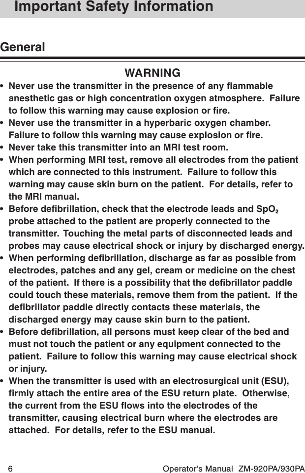 6 Operator&apos;s Manual  ZM-920PA/930PAImportant Safety InformationGeneralWARNING• Never use the transmitter in the presence of any flammableanesthetic gas or high concentration oxygen atmosphere.  Failureto follow this warning may cause explosion or fire.• Never use the transmitter in a hyperbaric oxygen chamber.Failure to follow this warning may cause explosion or fire.• Never take this transmitter into an MRI test room.• When performing MRI test, remove all electrodes from the patientwhich are connected to this instrument.  Failure to follow thiswarning may cause skin burn on the patient.  For details, refer tothe MRI manual.• Before defibrillation, check that the electrode leads and SpO2probe attached to the patient are properly connected to thetransmitter.  Touching the metal parts of disconnected leads andprobes may cause electrical shock or injury by discharged energy.• When performing defibrillation, discharge as far as possible fromelectrodes, patches and any gel, cream or medicine on the chestof the patient.  If there is a possibility that the defibrillator paddlecould touch these materials, remove them from the patient.  If thedefibrillator paddle directly contacts these materials, thedischarged energy may cause skin burn to the patient.• Before defibrillation, all persons must keep clear of the bed andmust not touch the patient or any equipment connected to thepatient.  Failure to follow this warning may cause electrical shockor injury.• When the transmitter is used with an electrosurgical unit (ESU),firmly attach the entire area of the ESU return plate.  Otherwise,the current from the ESU flows into the electrodes of thetransmitter, causing electrical burn where the electrodes areattached.  For details, refer to the ESU manual.