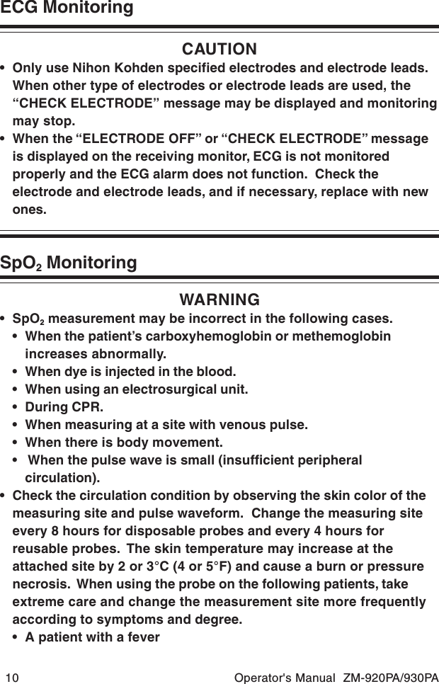 10 Operator&apos;s Manual  ZM-920PA/930PAECG MonitoringCAUTION• Only use Nihon Kohden specified electrodes and electrode leads.When other type of electrodes or electrode leads are used, the“CHECK ELECTRODE” message may be displayed and monitoringmay stop.• When the “ELECTRODE OFF” or “CHECK ELECTRODE” messageis displayed on the receiving monitor, ECG is not monitoredproperly and the ECG alarm does not function.  Check theelectrode and electrode leads, and if necessary, replace with newones.SpO2 MonitoringWARNING•SpO2 measurement may be incorrect in the following cases.• When the patient’s carboxyhemoglobin or methemoglobinincreases abnormally.• When dye is injected in the blood.• When using an electrosurgical unit.• During CPR.• When measuring at a site with venous pulse.• When there is body movement.•  When the pulse wave is small (insufficient peripheralcirculation).• Check the circulation condition by observing the skin color of themeasuring site and pulse waveform.  Change the measuring siteevery 8 hours for disposable probes and every 4 hours forreusable probes.  The skin temperature may increase at theattached site by 2 or 3°C (4 or 5°F) and cause a burn or pressurenecrosis.  When using the probe on the following patients, takeextreme care and change the measurement site more frequentlyaccording to symptoms and degree.• A patient with a fever