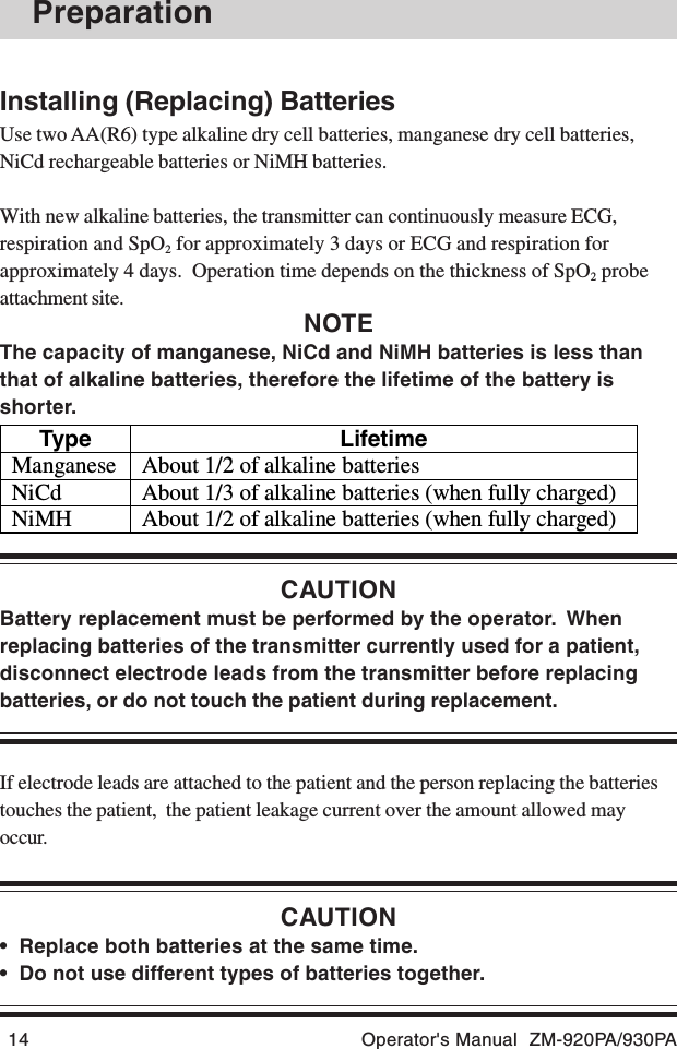 14 Operator&apos;s Manual  ZM-920PA/930PAType Lifetime Manganese  About 1/2 of alkaline batteries NiCd  About 1/3 of alkaline batteries (when fully charged) NiMH  About 1/2 of alkaline batteries (when fully charged)  PreparationInstalling (Replacing) BatteriesUse two AA(R6) type alkaline dry cell batteries, manganese dry cell batteries,NiCd rechargeable batteries or NiMH batteries.With new alkaline batteries, the transmitter can continuously measure ECG,respiration and SpO2 for approximately 3 days or ECG and respiration forapproximately 4 days.  Operation time depends on the thickness of SpO2 probeattachment site.NOTEThe capacity of manganese, NiCd and NiMH batteries is less thanthat of alkaline batteries, therefore the lifetime of the battery isshorter.CAUTIONBattery replacement must be performed by the operator.  Whenreplacing batteries of the transmitter currently used for a patient,disconnect electrode leads from the transmitter before replacingbatteries, or do not touch the patient during replacement.If electrode leads are attached to the patient and the person replacing the batteriestouches the patient,  the patient leakage current over the amount allowed mayoccur.CAUTION• Replace both batteries at the same time.• Do not use different types of batteries together.