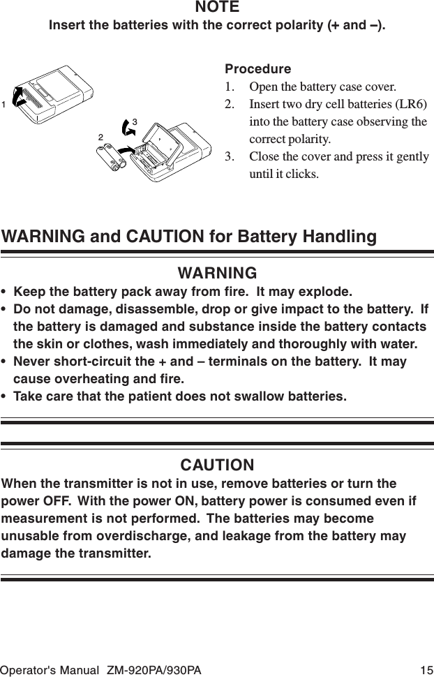 Operator&apos;s Manual  ZM-920PA/930PA 15WARNING and CAUTION for Battery HandlingWARNING• Keep the battery pack away from fire.  It may explode.• Do not damage, disassemble, drop or give impact to the battery.  Ifthe battery is damaged and substance inside the battery contactsthe skin or clothes, wash immediately and thoroughly with water.• Never short-circuit the + and – terminals on the battery.  It maycause overheating and fire.• Take care that the patient does not swallow batteries.CAUTIONWhen the transmitter is not in use, remove batteries or turn thepower OFF.  With the power ON, battery power is consumed even ifmeasurement is not performed.  The batteries may becomeunusable from overdischarge, and leakage from the battery maydamage the transmitter.Procedure1. Open the battery case cover.2. Insert two dry cell batteries (LR6)into the battery case observing thecorrect polarity.3. Close the cover and press it gentlyuntil it clicks.123NOTEInsert the batteries with the correct polarity (+++++ and − − − − −).