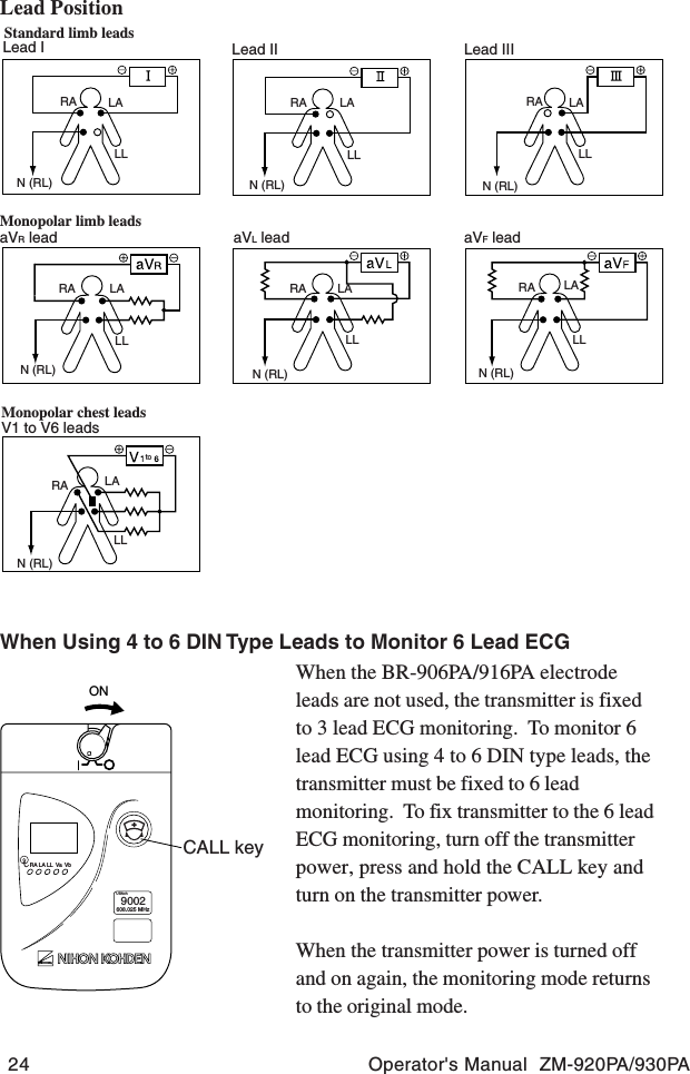 24 Operator&apos;s Manual  ZM-920PA/930PAONCALL keyRA LA LL Va VbUSAch9002608.025 MHzWhen the BR-906PA/916PA electrodeleads are not used, the transmitter is fixedto 3 lead ECG monitoring.  To monitor 6lead ECG using 4 to 6 DIN type leads, thetransmitter must be fixed to 6 leadmonitoring.  To fix transmitter to the 6 leadECG monitoring, turn off the transmitterpower, press and hold the CALL key andturn on the transmitter power.When the transmitter power is turned offand on again, the monitoring mode returnsto the original mode.Standard limb leadsMonopolar limb leadsMonopolar chest leadsLead I Lead II Lead IIIaVR lead aVL lead aVF leadV1 to V6 leadstoRARARA RA RARARALALALALALALALALLLLLLLL LLLLLLN (RL)N (RL)N (RL) N (RL) N (RL)N (RL)N (RL)Lead PositionWhen Using 4 to 6 DIN Type Leads to Monitor 6 Lead ECG