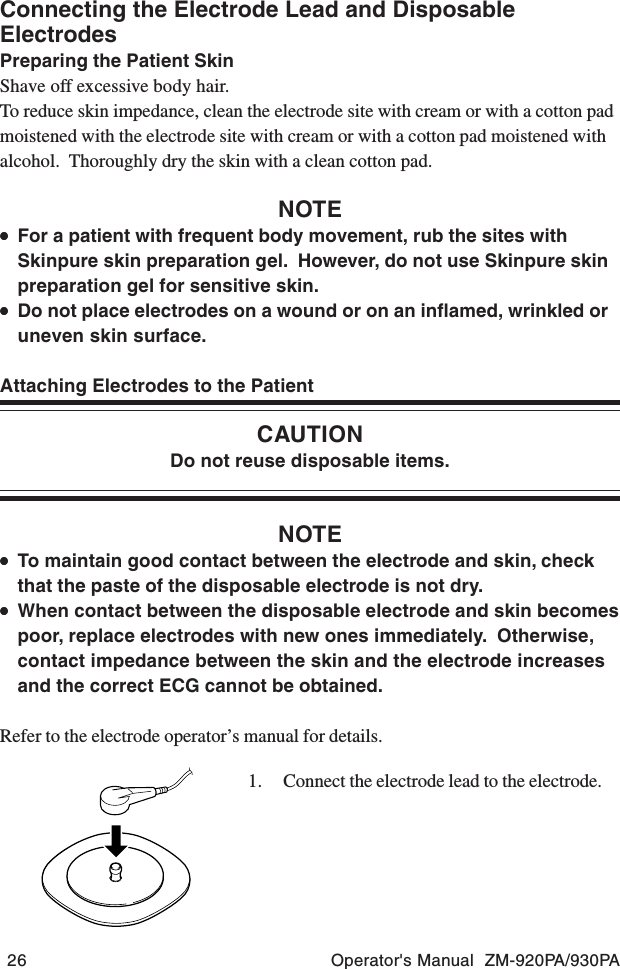 26 Operator&apos;s Manual  ZM-920PA/930PAConnecting the Electrode Lead and DisposableElectrodesPreparing the Patient SkinShave off excessive body hair.To reduce skin impedance, clean the electrode site with cream or with a cotton padmoistened with the electrode site with cream or with a cotton pad moistened withalcohol.  Thoroughly dry the skin with a clean cotton pad.NOTE•••••For a patient with frequent body movement, rub the sites withSkinpure skin preparation gel.  However, do not use Skinpure skinpreparation gel for sensitive skin.•••••Do not place electrodes on a wound or on an inflamed, wrinkled oruneven skin surface.Attaching Electrodes to the PatientCAUTIONDo not reuse disposable items.NOTE•••••To maintain good contact between the electrode and skin, checkthat the paste of the disposable electrode is not dry.•••••When contact between the disposable electrode and skin becomespoor, replace electrodes with new ones immediately.  Otherwise,contact impedance between the skin and the electrode increasesand the correct ECG cannot be obtained.Refer to the electrode operator’s manual for details.1. Connect the electrode lead to the electrode.
