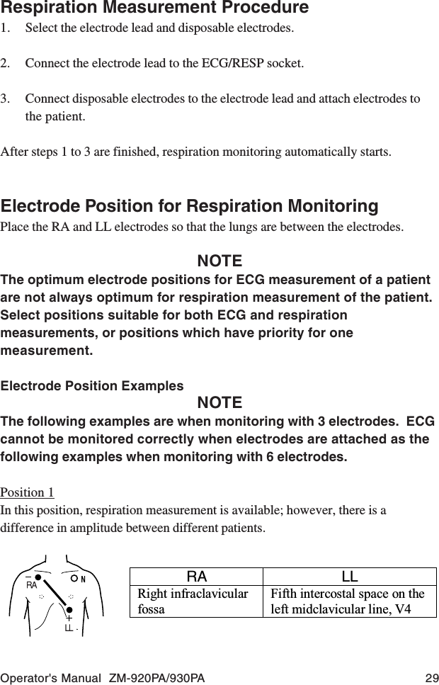Operator&apos;s Manual  ZM-920PA/930PA 29Respiration Measurement Procedure1. Select the electrode lead and disposable electrodes.2. Connect the electrode lead to the ECG/RESP socket.3. Connect disposable electrodes to the electrode lead and attach electrodes tothe patient.After steps 1 to 3 are finished, respiration monitoring automatically starts.Electrode Position for Respiration MonitoringPlace the RA and LL electrodes so that the lungs are between the electrodes.NOTEThe optimum electrode positions for ECG measurement of a patientare not always optimum for respiration measurement of the patient.Select positions suitable for both ECG and respirationmeasurements, or positions which have priority for onemeasurement.Electrode Position ExamplesNOTEThe following examples are when monitoring with 3 electrodes.  ECGcannot be monitored correctly when electrodes are attached as thefollowing examples when monitoring with 6 electrodes.Position 1In this position, respiration measurement is available; however, there is adifference in amplitude between different patients.RA LL Right infraclavicular fossa Fifth intercostal space on the left midclavicular line, V4 