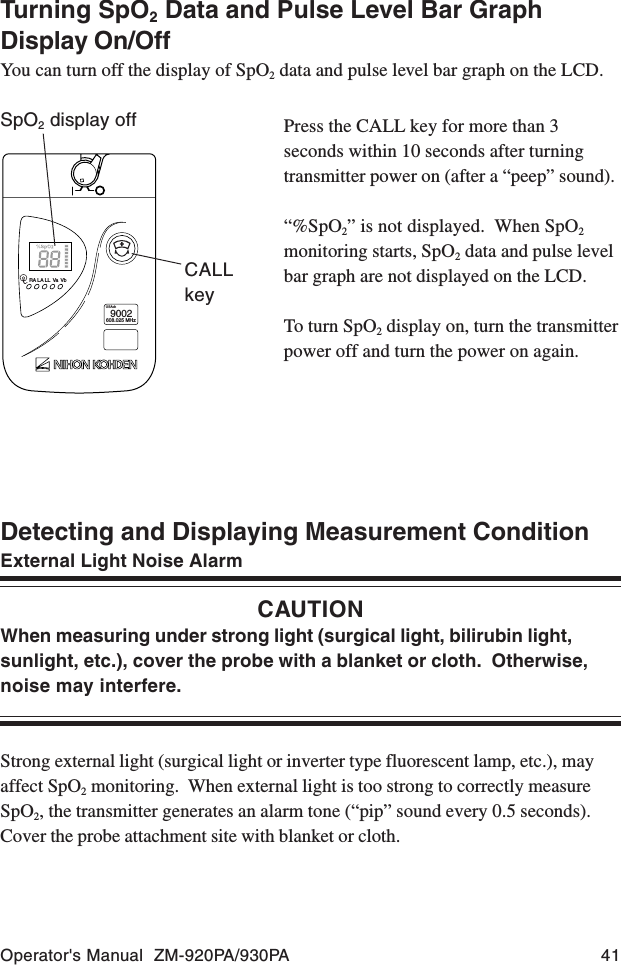 Operator&apos;s Manual  ZM-920PA/930PA 41Detecting and Displaying Measurement ConditionExternal Light Noise AlarmCAUTIONWhen measuring under strong light (surgical light, bilirubin light,sunlight, etc.), cover the probe with a blanket or cloth.  Otherwise,noise may interfere.Strong external light (surgical light or inverter type fluorescent lamp, etc.), mayaffect SpO2 monitoring.  When external light is too strong to correctly measureSpO2, the transmitter generates an alarm tone (“pip” sound every 0.5 seconds).Cover the probe attachment site with blanket or cloth.Press the CALL key for more than 3seconds within 10 seconds after turningtransmitter power on (after a “peep” sound).“%SpO2” is not displayed.  When SpO2monitoring starts, SpO2 data and pulse levelbar graph are not displayed on the LCD.To turn SpO2 display on, turn the transmitterpower off and turn the power on again.RA LA LL Va VbUSAch9002608.025 MHzCALLkeySpO2 display offTurning SpO2 Data and Pulse Level Bar GraphDisplay On/OffYou can turn off the display of SpO2 data and pulse level bar graph on the LCD.