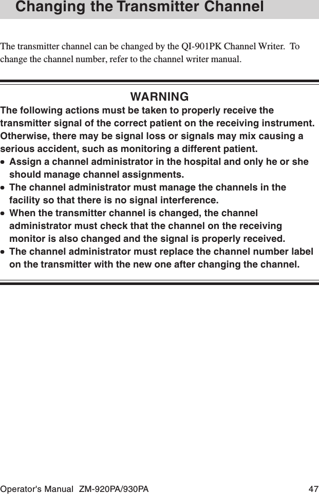 Operator&apos;s Manual  ZM-920PA/930PA 47The transmitter channel can be changed by the QI-901PK Channel Writer.  Tochange the channel number, refer to the channel writer manual.WARNINGThe following actions must be taken to properly receive thetransmitter signal of the correct patient on the receiving instrument.Otherwise, there may be signal loss or signals may mix causing aserious accident, such as monitoring a different patient.•••••Assign a channel administrator in the hospital and only he or sheshould manage channel assignments.•••••The channel administrator must manage the channels in thefacility so that there is no signal interference.•••••When the transmitter channel is changed, the channeladministrator must check that the channel on the receivingmonitor is also changed and the signal is properly received.•••••The channel administrator must replace the channel number labelon the transmitter with the new one after changing the channel.Changing the Transmitter Channel