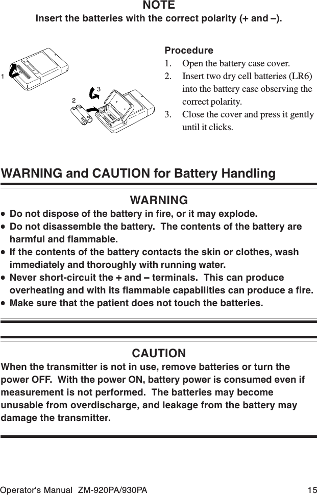 Operator&apos;s Manual  ZM-920PA/930PA 15WARNING and CAUTION for Battery HandlingWARNING•••••Do not dispose of the battery in fire, or it may explode.•••••Do not disassemble the battery.  The contents of the battery areharmful and flammable.•••••If the contents of the battery contacts the skin or clothes, washimmediately and thoroughly with running water.•••••Never short-circuit the + + + + + and −−−−− terminals.  This can produceoverheating and with its flammable capabilities can produce a fire.•••••Make sure that the patient does not touch the batteries.CAUTIONWhen the transmitter is not in use, remove batteries or turn thepower OFF.  With the power ON, battery power is consumed even ifmeasurement is not performed.  The batteries may becomeunusable from overdischarge, and leakage from the battery maydamage the transmitter.Procedure1. Open the battery case cover.2. Insert two dry cell batteries (LR6)into the battery case observing thecorrect polarity.3. Close the cover and press it gentlyuntil it clicks.123NOTEInsert the batteries with the correct polarity (+++++ and − − − − −).