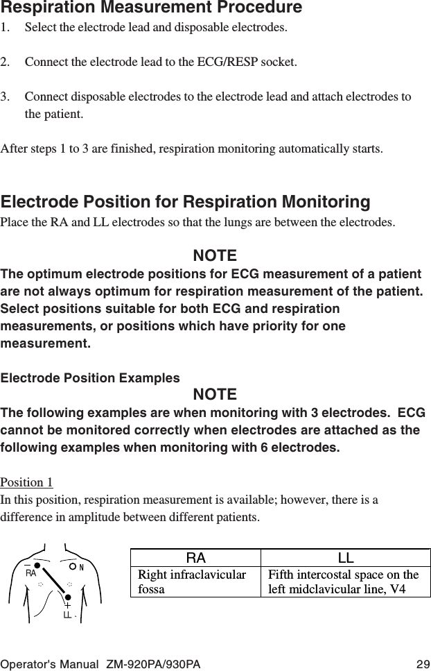 Operator&apos;s Manual  ZM-920PA/930PA 29Respiration Measurement Procedure1. Select the electrode lead and disposable electrodes.2. Connect the electrode lead to the ECG/RESP socket.3. Connect disposable electrodes to the electrode lead and attach electrodes tothe patient.After steps 1 to 3 are finished, respiration monitoring automatically starts.Electrode Position for Respiration MonitoringPlace the RA and LL electrodes so that the lungs are between the electrodes.NOTEThe optimum electrode positions for ECG measurement of a patientare not always optimum for respiration measurement of the patient.Select positions suitable for both ECG and respirationmeasurements, or positions which have priority for onemeasurement.Electrode Position ExamplesNOTEThe following examples are when monitoring with 3 electrodes.  ECGcannot be monitored correctly when electrodes are attached as thefollowing examples when monitoring with 6 electrodes.Position 1In this position, respiration measurement is available; however, there is adifference in amplitude between different patients.RA LLRight infraclavicularfossaFifth intercostal space on theleft midclavicular line, V4