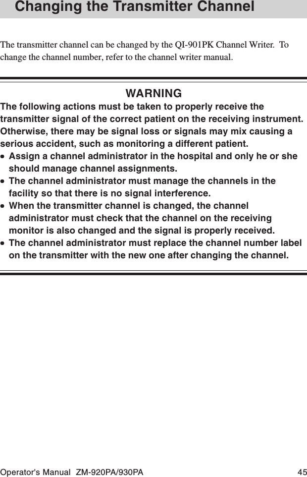 Operator&apos;s Manual  ZM-920PA/930PA 45The transmitter channel can be changed by the QI-901PK Channel Writer.  Tochange the channel number, refer to the channel writer manual.WARNINGThe following actions must be taken to properly receive thetransmitter signal of the correct patient on the receiving instrument.Otherwise, there may be signal loss or signals may mix causing aserious accident, such as monitoring a different patient.•••••Assign a channel administrator in the hospital and only he or sheshould manage channel assignments.•••••The channel administrator must manage the channels in thefacility so that there is no signal interference.•••••When the transmitter channel is changed, the channeladministrator must check that the channel on the receivingmonitor is also changed and the signal is properly received.•••••The channel administrator must replace the channel number labelon the transmitter with the new one after changing the channel.Changing the Transmitter Channel