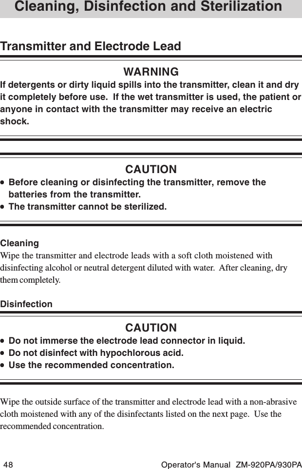 48 Operator&apos;s Manual  ZM-920PA/930PACleaning, Disinfection and SterilizationTransmitter and Electrode LeadWARNINGIf detergents or dirty liquid spills into the transmitter, clean it and dryit completely before use.  If the wet transmitter is used, the patient oranyone in contact with the transmitter may receive an electricshock.CAUTION•••••Before cleaning or disinfecting the transmitter, remove thebatteries from the transmitter.•••••The transmitter cannot be sterilized.CleaningWipe the transmitter and electrode leads with a soft cloth moistened withdisinfecting alcohol or neutral detergent diluted with water.  After cleaning, drythem completely.DisinfectionCAUTION•••••Do not immerse the electrode lead connector in liquid.•••••Do not disinfect with hypochlorous acid.•••••Use the recommended concentration.Wipe the outside surface of the transmitter and electrode lead with a non-abrasivecloth moistened with any of the disinfectants listed on the next page.  Use therecommended concentration.
