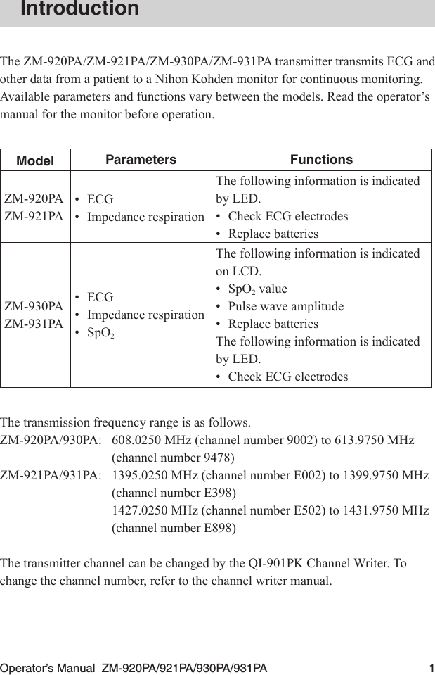 Operator’s Manual  ZM-920PA/921PA/930PA/931PA  1IntroductionThe ZM-920PA/ZM-921PA/ZM-930PA/ZM-931PA transmitter transmits ECG and other data from a patient to a Nihon Kohden monitor for continuous monitoring. Available parameters and functions vary between the models. Read the operator’s manual for the monitor before operation.Model Parameters FunctionsZM-920PAZM-921PA•ECG•  Impedance respirationThe following information is indicated by LED.•  Check ECG electrodes•  Replace batteriesZM-930PAZM-931PA•  ECG•  Impedance respiration•  SpO2The following information is indicated on LCD.•  SpO2 value•  Pulse wave amplitude•  Replace batteriesThe following information is indicated by LED.•  Check ECG electrodesThe transmission frequency range is as follows.ZM-920PA/930PA:  608.0250 MHz (channel number 9002) to 613.9750 MHz (channel number 9478)ZM-921PA/931PA:  1395.0250 MHz (channel number E002) to 1399.9750 MHz (channel number E398)  1427.0250 MHz (channel number E502) to 1431.9750 MHz (channel number E898)The transmitter channel can be changed by the QI-901PK Channel Writer. To change the channel number, refer to the channel writer manual.