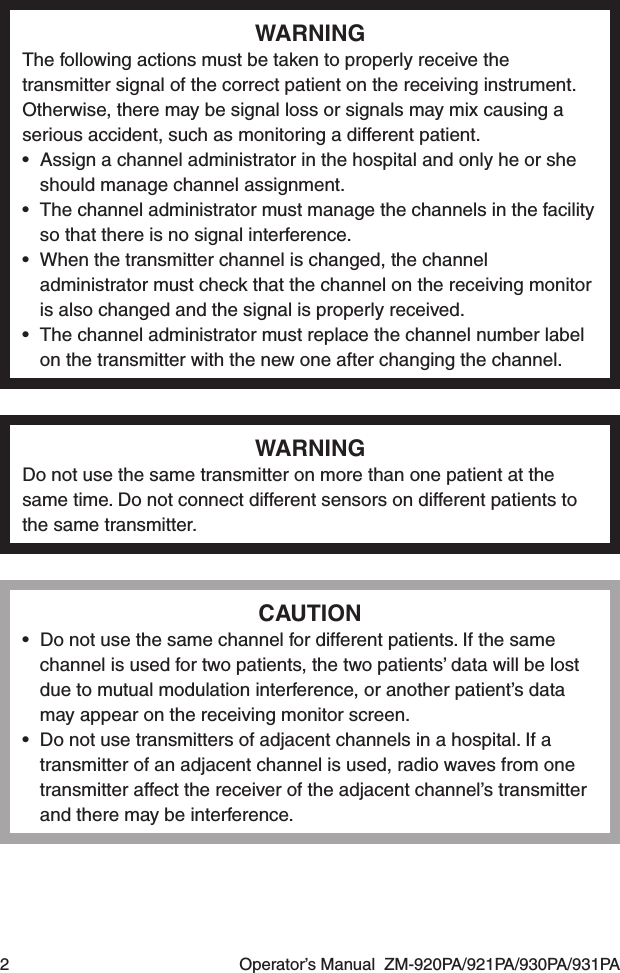 2  Operator’s Manual  ZM-920PA/921PA/930PA/931PAWARNINGThe following actions must be taken to properly receive the transmitter signal of the correct patient on the receiving instrument. Otherwise, there may be signal loss or signals may mix causing a serious accident, such as monitoring a different patient.•  Assign a channel administrator in the hospital and only he or she should manage channel assignment.•  The channel administrator must manage the channels in the facility so that there is no signal interference.•  When the transmitter channel is changed, the channel administrator must check that the channel on the receiving monitor is also changed and the signal is properly received.•  The channel administrator must replace the channel number label on the transmitter with the new one after changing the channel.WARNINGDo not use the same transmitter on more than one patient at the same time. Do not connect different sensors on different patients to the same transmitter.CAUTION•  Do not use the same channel for different patients. If the same channel is used for two patients, the two patients’ data will be lost due to mutual modulation interference, or another patient’s data may appear on the receiving monitor screen.•  Do not use transmitters of adjacent channels in a hospital. If a transmitter of an adjacent channel is used, radio waves from one transmitter affect the receiver of the adjacent channel’s transmitter and there may be interference.