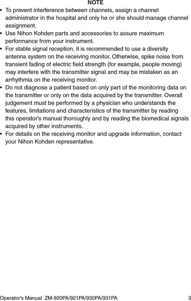 Operator’s Manual  ZM-920PA/921PA/930PA/931PA  3NOTE•  To prevent interference between channels, assign a channel administrator in the hospital and only he or she should manage channel assignment.•  Use Nihon Kohden parts and accessories to assure maximum performance from your instrument.•  For stable signal reception, it is recommended to use a diversity antenna system on the receiving monitor. Otherwise, spike noise from transient fading of electric ﬁeld strength (for example, people moving) may interfere with the transmitter signal and may be mistaken as an arrhythmia on the receiving monitor.•  Do not diagnose a patient based on only part of the monitoring data on the transmitter or only on the data acquired by the transmitter. Overall judgement must be performed by a physician who understands the features, limitations and characteristics of the transmitter by reading this operator’s manual thoroughly and by reading the biomedical signals acquired by other instruments.•  For details on the receiving monitor and upgrade information, contact your Nihon Kohden representative.
