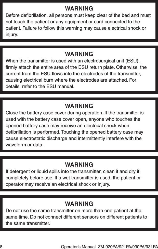 8  Operator’s Manual  ZM-920PA/921PA/930PA/931PAWARNINGBefore deﬁbrillation, all persons must keep clear of the bed and must not touch the patient or any equipment or cord connected to the patient. Failure to follow this warning may cause electrical shock or injury.WARNINGWhen the transmitter is used with an electrosurgical unit (ESU), ﬁrmly attach the entire area of the ESU return plate. Otherwise, the current from the ESU ﬂows into the electrodes of the transmitter, causing electrical burn where the electrodes are attached. For details, refer to the ESU manual.WARNINGClose the battery case cover during operation. If the transmitter is used with the battery case cover open, anyone who touches the opened battery case may receive an electrical shock when deﬁbrillation is performed. Touching the opened battery case may cause electrostatic discharge and intermittently interfere with the waveform or data.WARNINGIf detergent or liquid spills into the transmitter, clean it and dry it completely before use. If a wet transmitter is used, the patient or operator may receive an electrical shock or injury.WARNINGDo not use the same transmitter on more than one patient at the same time. Do not connect different sensors on different patients to the same transmitter.