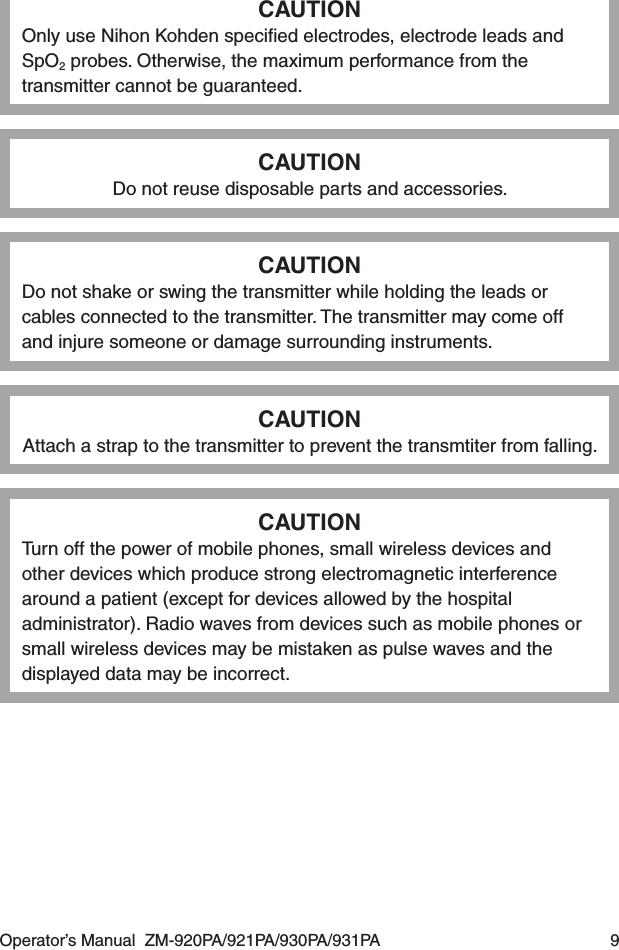 Operator’s Manual  ZM-920PA/921PA/930PA/931PA  9CAUTIONOnly use Nihon Kohden speciﬁed electrodes, electrode leads and SpO2 probes. Otherwise, the maximum performance from the transmitter cannot be guaranteed.CAUTIONDo not reuse disposable parts and accessories.CAUTIONDo not shake or swing the transmitter while holding the leads or cables connected to the transmitter. The transmitter may come off and injure someone or damage surrounding instruments.CAUTIONAttach a strap to the transmitter to prevent the transmtiter from falling.CAUTIONTurn off the power of mobile phones, small wireless devices and other devices which produce strong electromagnetic interference around a patient (except for devices allowed by the hospital administrator). Radio waves from devices such as mobile phones or small wireless devices may be mistaken as pulse waves and the displayed data may be incorrect.