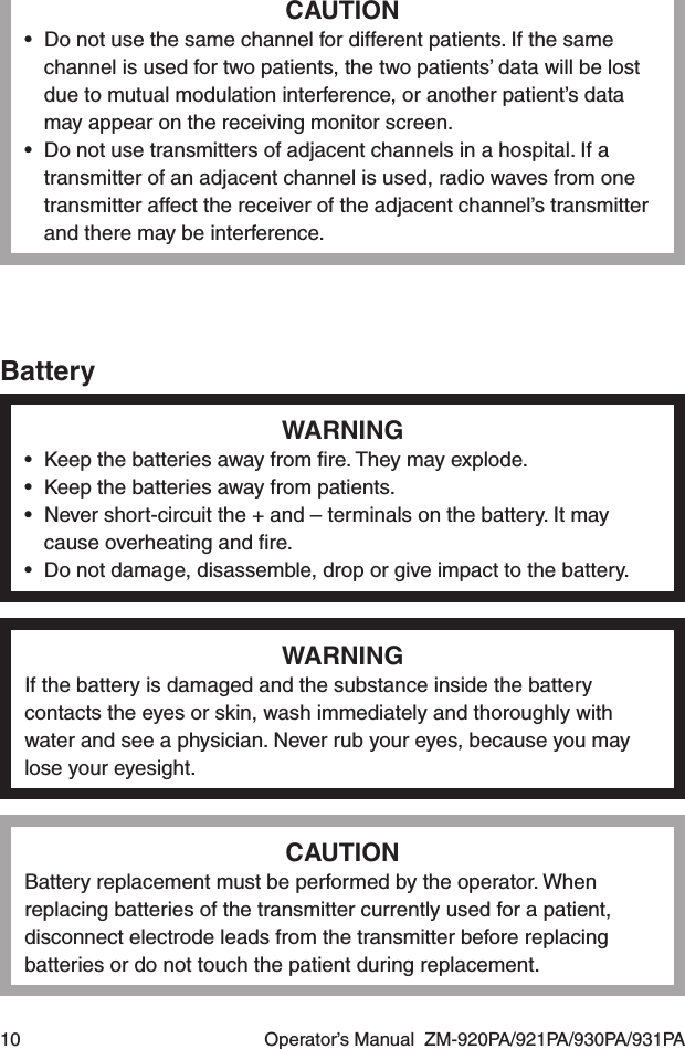 10  Operator’s Manual  ZM-920PA/921PA/930PA/931PACAUTION•  Do not use the same channel for different patients. If the same channel is used for two patients, the two patients’ data will be lost due to mutual modulation interference, or another patient’s data may appear on the receiving monitor screen.•  Do not use transmitters of adjacent channels in a hospital. If a transmitter of an adjacent channel is used, radio waves from one transmitter affect the receiver of the adjacent channel’s transmitter and there may be interference.BatteryWARNING•  Keep the batteries away from ﬁre. They may explode.•  Keep the batteries away from patients.•  Never short-circuit the + and – terminals on the battery. It may cause overheating and ﬁre.•  Do not damage, disassemble, drop or give impact to the battery.WARNINGIf the battery is damaged and the substance inside the battery contacts the eyes or skin, wash immediately and thoroughly with water and see a physician. Never rub your eyes, because you may lose your eyesight.CAUTIONBattery replacement must be performed by the operator. When replacing batteries of the transmitter currently used for a patient, disconnect electrode leads from the transmitter before replacing batteries or do not touch the patient during replacement.