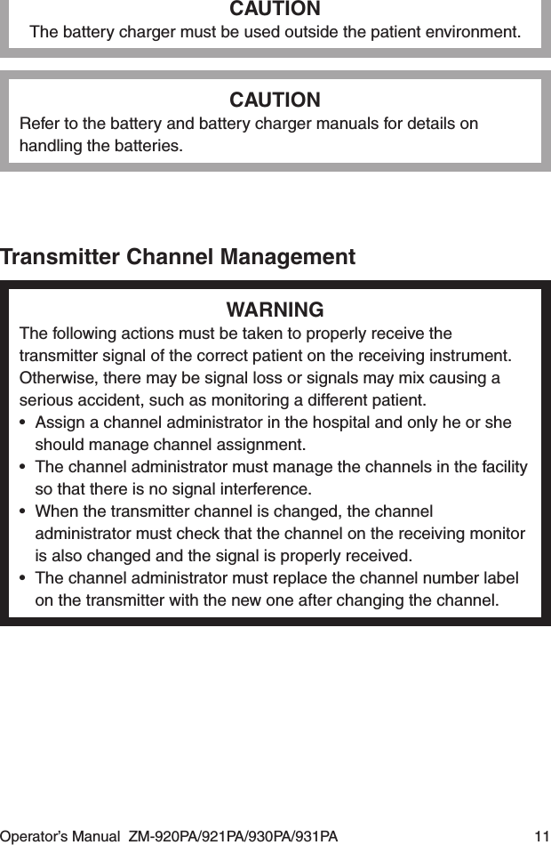 Operator’s Manual  ZM-920PA/921PA/930PA/931PA  11CAUTIONThe battery charger must be used outside the patient environment.CAUTIONRefer to the battery and battery charger manuals for details on handling the batteries.Transmitter Channel ManagementWARNINGThe following actions must be taken to properly receive the transmitter signal of the correct patient on the receiving instrument. Otherwise, there may be signal loss or signals may mix causing a serious accident, such as monitoring a different patient.•  Assign a channel administrator in the hospital and only he or she should manage channel assignment.•  The channel administrator must manage the channels in the facility so that there is no signal interference.•  When the transmitter channel is changed, the channel administrator must check that the channel on the receiving monitor is also changed and the signal is properly received.•  The channel administrator must replace the channel number label on the transmitter with the new one after changing the channel.