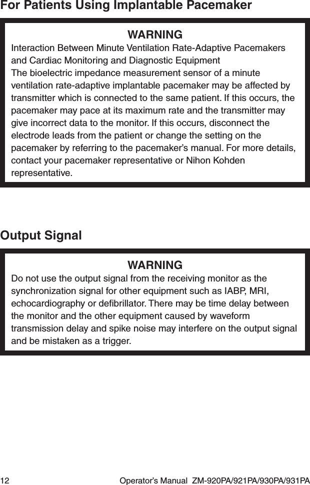 12  Operator’s Manual  ZM-920PA/921PA/930PA/931PAFor Patients Using Implantable PacemakerWARNINGInteraction Between Minute Ventilation Rate-Adaptive Pacemakers and Cardiac Monitoring and Diagnostic EquipmentThe bioelectric impedance measurement sensor of a minute ventilation rate-adaptive implantable pacemaker may be affected by transmitter which is connected to the same patient. If this occurs, the pacemaker may pace at its maximum rate and the transmitter may give incorrect data to the monitor. If this occurs, disconnect the electrode leads from the patient or change the setting on the pacemaker by referring to the pacemaker’s manual. For more details, contact your pacemaker representative or Nihon Kohden representative.Output SignalWARNINGDo not use the output signal from the receiving monitor as the synchronization signal for other equipment such as IABP, MRI, echocardiography or deﬁbrillator. There may be time delay between the monitor and the other equipment caused by waveform transmission delay and spike noise may interfere on the output signal and be mistaken as a trigger.