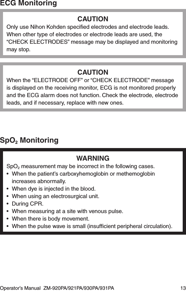 Operator’s Manual  ZM-920PA/921PA/930PA/931PA  13ECG MonitoringCAUTIONOnly use Nihon Kohden speciﬁed electrodes and electrode leads. When other type of electrodes or electrode leads are used, the “CHECK ELECTRODES” message may be displayed and monitoring may stop.CAUTIONWhen the “ELECTRODE OFF” or “CHECK ELECTRODE” message is displayed on the receiving monitor, ECG is not monitored properly and the ECG alarm does not function. Check the electrode, electrode leads, and if necessary, replace with new ones.SpO2 MonitoringWARNINGSpO2 measurement may be incorrect in the following cases.•  When the patient’s carboxyhemoglobin or methemoglobin increases abnormally.•  When dye is injected in the blood.•  When using an electrosurgical unit.•  During CPR.•  When measuring at a site with venous pulse.•  When there is body movement.•  When the pulse wave is small (insufﬁcient peripheral circulation).