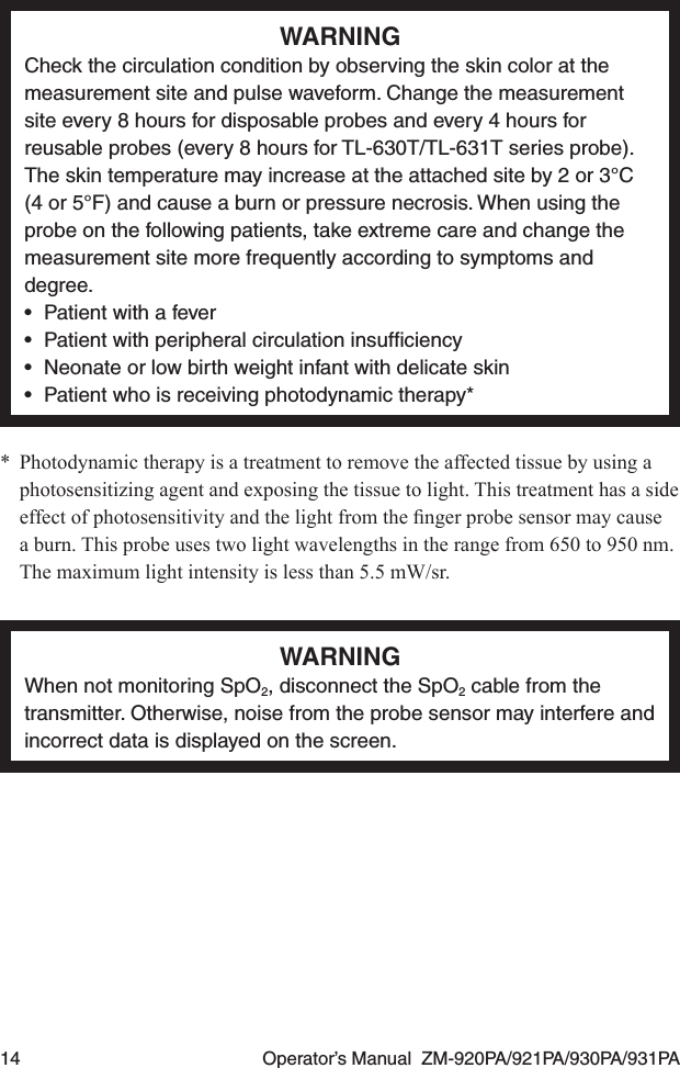 14  Operator’s Manual  ZM-920PA/921PA/930PA/931PAWARNINGCheck the circulation condition by observing the skin color at the measurement site and pulse waveform. Change the measurement site every 8 hours for disposable probes and every 4 hours for reusable probes (every 8 hours for TL-630T/TL-631T series probe). The skin temperature may increase at the attached site by 2 or 3°C (4 or 5°F) and cause a burn or pressure necrosis. When using the probe on the following patients, take extreme care and change the measurement site more frequently according to symptoms and degree.•  Patient with a fever•  Patient with peripheral circulation insufﬁciency•  Neonate or low birth weight infant with delicate skin•  Patient who is receiving photodynamic therapy**  Photodynamic therapy is a treatment to remove the affected tissue by using a photosensitizing agent and exposing the tissue to light. This treatment has a side effectofphotosensitivityandthelightfromthengerprobesensormaycausea burn. This probe uses two light wavelengths in the range from 650 to 950 nm. The maximum light intensity is less than 5.5 mW/sr.WARNINGWhen not monitoring SpO2, disconnect the SpO2 cable from the transmitter. Otherwise, noise from the probe sensor may interfere and incorrect data is displayed on the screen.