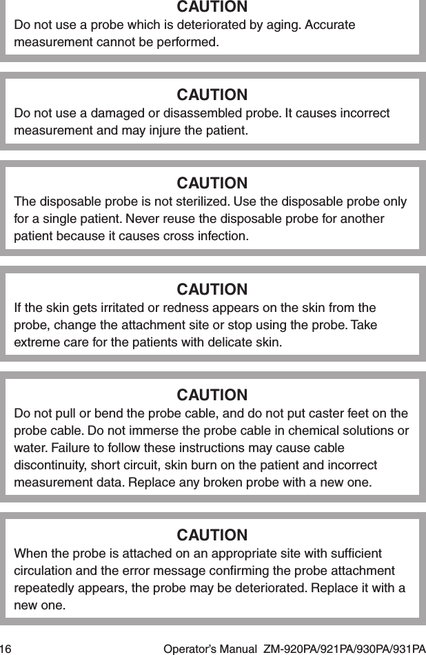 16  Operator’s Manual  ZM-920PA/921PA/930PA/931PACAUTIONDo not use a probe which is deteriorated by aging. Accurate measurement cannot be performed.CAUTIONDo not use a damaged or disassembled probe. It causes incorrect measurement and may injure the patient.CAUTIONThe disposable probe is not sterilized. Use the disposable probe only for a single patient. Never reuse the disposable probe for another patient because it causes cross infection.CAUTIONIf the skin gets irritated or redness appears on the skin from the probe, change the attachment site or stop using the probe. Take extreme care for the patients with delicate skin.CAUTIONDo not pull or bend the probe cable, and do not put caster feet on the probe cable. Do not immerse the probe cable in chemical solutions or water. Failure to follow these instructions may cause cable discontinuity, short circuit, skin burn on the patient and incorrect measurement data. Replace any broken probe with a new one.CAUTIONWhen the probe is attached on an appropriate site with sufﬁcient circulation and the error message conﬁrming the probe attachment repeatedly appears, the probe may be deteriorated. Replace it with a new one.