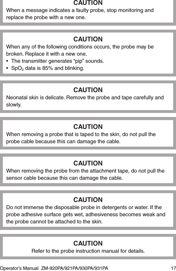 Operator’s Manual  ZM-920PA/921PA/930PA/931PA  17CAUTIONWhen a message indicates a faulty probe, stop monitoring and replace the probe with a new one.CAUTIONWhen any of the following conditions occurs, the probe may be broken. Replace it with a new one.•  The transmitter generates “pip” sounds.•  SpO2 data is 85% and blinking.CAUTIONNeonatal skin is delicate. Remove the probe and tape carefully and slowly.CAUTIONWhen removing a probe that is taped to the skin, do not pull the probe cable because this can damage the cable.CAUTIONWhen removing the probe from the attachment tape, do not pull the sensor cable because this can damage the cable.CAUTIONDo not immerse the disposable probe in detergents or water. If the probe adhesive surface gets wet, adhesiveness becomes weak and the probe cannot be attached to the skin.CAUTIONRefer to the probe instruction manual for details.