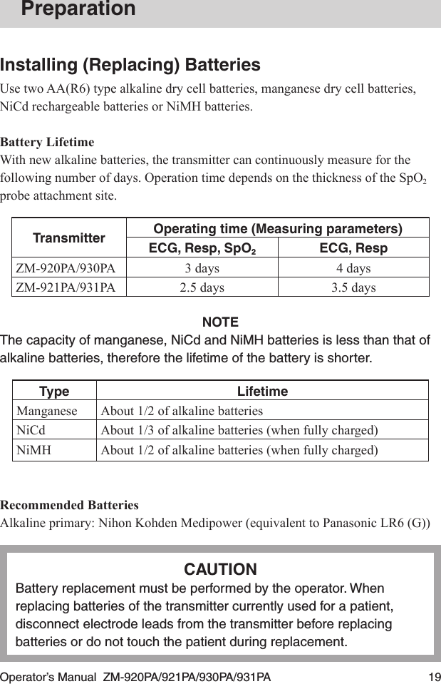 Operator’s Manual  ZM-920PA/921PA/930PA/931PA  19PreparationInstalling (Replacing) BatteriesUse two AA(R6) type alkaline dry cell batteries, manganese dry cell batteries, NiCd rechargeable batteries or NiMH batteries.Battery LifetimeWith new alkaline batteries, the transmitter can continuously measure for the following number of days. Operation time depends on the thickness of the SpO2 probe attachment site.Transmitter Operating time (Measuring parameters)ECG, Resp, SpO2ECG, RespZM-920PA/930PA 3 days 4 daysZM-921PA/931PA 2.5 days 3.5 daysNOTEThe capacity of manganese, NiCd and NiMH batteries is less than that of alkaline batteries, therefore the lifetime of the battery is shorter.Type LifetimeManganese About 1/2 of alkaline batteriesNiCd About 1/3 of alkaline batteries (when fully charged)NiMH About 1/2 of alkaline batteries (when fully charged)Recommended BatteriesAlkaline primary: Nihon Kohden Medipower (equivalent to Panasonic LR6 (G))CAUTIONBattery replacement must be performed by the operator. When replacing batteries of the transmitter currently used for a patient, disconnect electrode leads from the transmitter before replacing batteries or do not touch the patient during replacement.