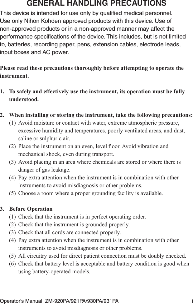 Operator’s Manual  ZM-920PA/921PA/930PA/931PA  iGENERAL HANDLING PRECAUTIONSThis device is intended for use only by qualiﬁed medical personnel. Use only Nihon Kohden approved products with this device. Use of non-approved products or in a non-approved manner may affect the performance speciﬁcations of the device. This includes, but is not limited to, batteries, recording paper, pens, extension cables, electrode leads, input boxes and AC power.Please read these precautions thoroughly before attempting to operate the instrument.1.  To safely and effectively use the instrument, its operation must be fully understood.2.  When installing or storing the instrument, take the following precautions:(1)  Avoid moisture or contact with water, extreme atmospheric pressure, excessive humidity and temperatures, poorly ventilated areas, and dust, saline or sulphuric air.(2) Placetheinstrumentonaneven,leveloor.Avoidvibrationandmechanical shock, even during transport.(3)  Avoid placing in an area where chemicals are stored or where there is danger of gas leakage.(4)  Pay extra attention when the instrument is in combination with other instruments to avoid misdiagnosis or other problems.(5)  Choose a room where a proper grounding facility is available.3.  Before Operation(1)  Check that the instrument is in perfect operating order.(2)  Check that the instrument is grounded properly.(3)  Check that all cords are connected properly.(4)  Pay extra attention when the instrument is in combination with other instruments to avoid misdiagnosis or other problems.(5)  All circuitry used for direct patient connection must be doubly checked.(6)  Check that battery level is acceptable and battery condition is good when using battery-operated models.
