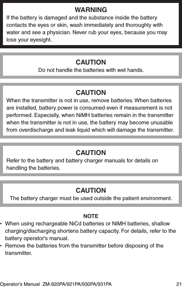 Operator’s Manual  ZM-920PA/921PA/930PA/931PA  21WARNINGIf the battery is damaged and the substance inside the battery contacts the eyes or skin, wash immediately and thoroughly with water and see a physician. Never rub your eyes, because you may lose your eyesight.CAUTIONDo not handle the batteries with wet hands.CAUTIONWhen the transmitter is not in use, remove batteries. When batteries are installed, battery power is consumed even if measurement is not performed. Especially, when NiMH batteries remain in the transmitter when the transmitter is not in use, the battery may become unusable from overdischarge and leak liquid which will damage the transmitter.CAUTIONRefer to the battery and battery charger manuals for details on handling the batteries.CAUTIONThe battery charger must be used outside the patient environment.NOTE•  When using rechargeable NiCd batteries or NiMH batteries, shallow charging/discharging shortens battery capacity. For details, refer to the battery operator’s manual.•  Remove the batteries from the transmitter before disposing of the transmitter.