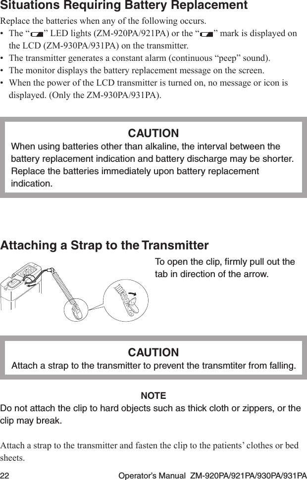 22  Operator’s Manual  ZM-920PA/921PA/930PA/931PASituations Requiring Battery ReplacementReplace the batteries when any of the following occurs.•  The “ ” LED lights (ZM-920PA/921PA) or the “ ” mark is displayed on the LCD (ZM-930PA/931PA) on the transmitter.•  The transmitter generates a constant alarm (continuous “peep” sound).•  The monitor displays the battery replacement message on the screen.•  When the power of the LCD transmitter is turned on, no message or icon is displayed. (Only the ZM-930PA/931PA).CAUTIONWhen using batteries other than alkaline, the interval between the battery replacement indication and battery discharge may be shorter. Replace the batteries immediately upon battery replacement indication.Attaching a Strap to the TransmitterTo open the clip, ﬁrmly pull out the tab in direction of the arrow.CAUTIONAttach a strap to the transmitter to prevent the transmtiter from falling.NOTEDo not attach the clip to hard objects such as thick cloth or zippers, or the clip may break.Attach a strap to the transmitter and fasten the clip to the patients’ clothes or bed sheets.