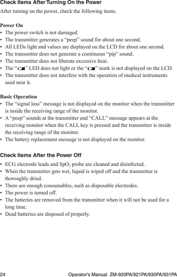 24  Operator’s Manual  ZM-920PA/921PA/930PA/931PACheck Items After Turning On the PowerAfter turning on the power, check the following items.Power On•  The power switch is not damaged.•  The transmitter generates a “peep” sound for about one second.•  All LEDs light and values are displayed on the LCD for about one second.•  The transmitter does not generate a continuous “pip” sound.•  The transmitter does not liberate excessive heat.•  The “ ” LED does not light or the “ ” mark is not displayed on the LCD.•  The transmitter does not interfere with the operation of medical instruments used near it.Basic Operation•  The “signal loss” message is not displayed on the monitor when the transmitter is inside the receiving range of the monitor.•  A “peep” sounds at the transmitter and “CALL” message appears at the receiving monitor when the CALL key is pressed and the transmitter is inside the receiving range of the monitor.•  The battery replacement message is not displayed on the monitor.Check Items After the Power Off•  ECG electrode leads and SpO2 probe are cleaned and disinfected.•  When the transmitter gets wet, liquid is wiped off and the transmitter is thoroughly dried.•  There are enough consumables, such as disposable electrodes.•  The power is turned off.•  The batteries are removed from the transmitter when it will not be used for a long time.•  Dead batteries are disposed of properly.