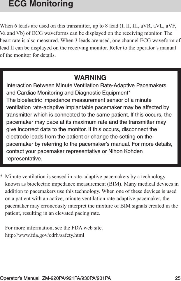 Operator’s Manual  ZM-920PA/921PA/930PA/931PA  25ECG MonitoringWhen 6 leads are used on this transmitter, up to 8 lead (I, II, III, aVR, aVL, aVF, Va and Vb) of ECG waveforms can be displayed on the receiving monitor. The heart rate is also measured. When 3 leads are used, one channel ECG waveform of lead II can be displayed on the receiving monitor. Refer to the operator’s manual of the monitor for details.WARNINGInteraction Between Minute Ventilation Rate-Adaptive Pacemakers and Cardiac Monitoring and Diagnostic Equipment*The bioelectric impedance measurement sensor of a minute ventilation rate-adaptive implantable pacemaker may be affected by transmitter which is connected to the same patient. If this occurs, the pacemaker may pace at its maximum rate and the transmitter may give incorrect data to the monitor. If this occurs, disconnect the electrode leads from the patient or change the setting on the pacemaker by referring to the pacemaker’s manual. For more details, contact your pacemaker representative or Nihon Kohden representative.*  Minute ventilation is sensed in rate-adaptive pacemakers by a technology known as bioelectric impedance measurement (BIM). Many medical devices in addition to pacemakers use this technology. When one of these devices is used on a patient with an active, minute ventilation rate-adaptive pacemaker, the pacemaker may erroneously interpret the mixture of BIM signals created in the patient, resulting in an elevated pacing rate.For more information, see the FDA web site.http://www.fda.gov/cdrh/safety.html