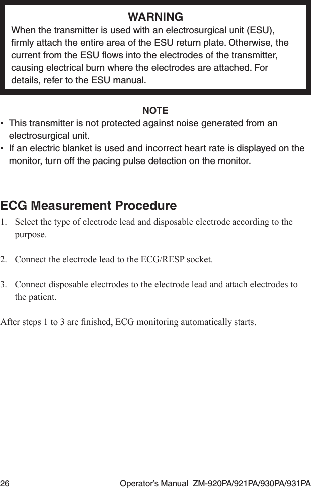 26  Operator’s Manual  ZM-920PA/921PA/930PA/931PAWARNINGWhen the transmitter is used with an electrosurgical unit (ESU), ﬁrmly attach the entire area of the ESU return plate. Otherwise, the current from the ESU ﬂows into the electrodes of the transmitter, causing electrical burn where the electrodes are attached. For details, refer to the ESU manual.NOTE•  This transmitter is not protected against noise generated from an electrosurgical unit.•  If an electric blanket is used and incorrect heart rate is displayed on the monitor, turn off the pacing pulse detection on the monitor.ECG Measurement Procedure1.  Select the type of electrode lead and disposable electrode according to the purpose.2.  Connect the electrode lead to the ECG/RESP socket.3.  Connect disposable electrodes to the electrode lead and attach electrodes to the patient.Aftersteps1to3arenished,ECGmonitoringautomaticallystarts.