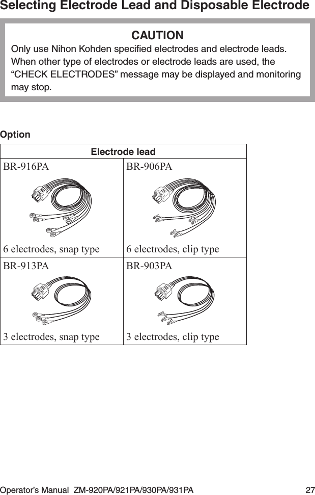 Operator’s Manual  ZM-920PA/921PA/930PA/931PA  27Selecting Electrode Lead and Disposable ElectrodeCAUTIONOnly use Nihon Kohden speciﬁed electrodes and electrode leads. When other type of electrodes or electrode leads are used, the “CHECK ELECTRODES” message may be displayed and monitoring may stop.OptionElectrode leadBR-916PA6 electrodes, snap typeBR-906PA6 electrodes, clip typeBR-913PA3 electrodes, snap typeBR-903PA3 electrodes, clip type