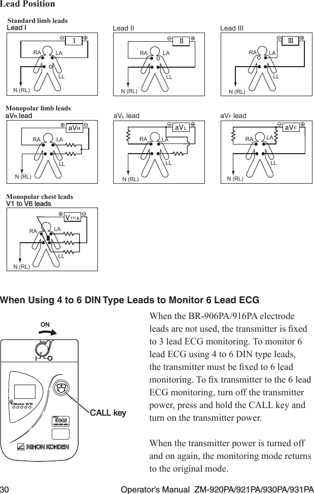 30  Operator’s Manual  ZM-920PA/921PA/930PA/931PALead PositionStandard limb leadsMonopolar limb leadsMonopolar chest leadsLead ILead I Lead II Lead IIIaVR lead aVL lead aVF leadV1 to V6 leadsV1 to V6 leadstoRARARA RA RARARALALALALALALALALLLLLLLL LLLLLLN (RL)N (RL)N (RL) N (RL) N (RL)N (RL)N (RL)When Using 4 to 6 DIN Type Leads to Monitor 6 Lead ECGWhen the BR-906PA/916PA electrode leadsarenotused,thetransmitterisxedto 3 lead ECG monitoring. To monitor 6 lead ECG using 4 to 6 DIN type leads, thetransmittermustbexedto6leadmonitoring.Toxtransmittertothe6leadECG monitoring, turn off the transmitter power, press and hold the CALL key and turn on the transmitter power.When the transmitter power is turned off and on again, the monitoring mode returns to the original mode.ONRA LA LL Va VbUSAchE0021395.0250 MHzCALL keyONRA LA LL Va VbUSAchE0021395.0250 MHzCALL key