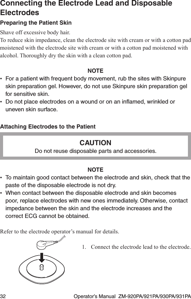 32  Operator’s Manual  ZM-920PA/921PA/930PA/931PAConnecting the Electrode Lead and Disposable ElectrodesPreparing the Patient SkinShave off excessive body hair.To reduce skin impedance, clean the electrode site with cream or with a cotton pad moistened with the electrode site with cream or with a cotton pad moistened with alcohol. Thoroughly dry the skin with a clean cotton pad.NOTE•  For a patient with frequent body movement, rub the sites with Skinpure skin preparation gel. However, do not use Skinpure skin preparation gel for sensitive skin.•  Do not place electrodes on a wound or on an inﬂamed, wrinkled or uneven skin surface.Attaching Electrodes to the PatientCAUTIONDo not reuse disposable parts and accessories.NOTE•  To maintain good contact between the electrode and skin, check that the paste of the disposable electrode is not dry.•  When contact between the disposable electrode and skin becomes poor, replace electrodes with new ones immediately. Otherwise, contact impedance between the skin and the electrode increases and the correct ECG cannot be obtained.Refer to the electrode operator’s manual for details.1.  Connect the electrode lead to the electrode.