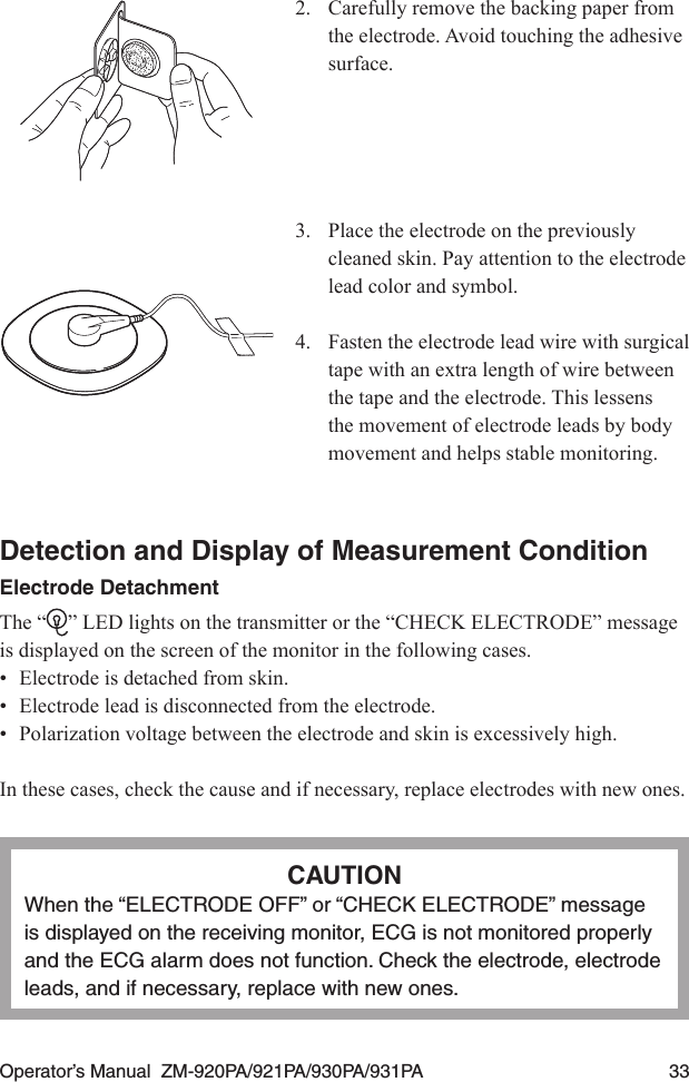 Operator’s Manual  ZM-920PA/921PA/930PA/931PA  332.  Carefully remove the backing paper from the electrode. Avoid touching the adhesive surface.3.  Place the electrode on the previously cleaned skin. Pay attention to the electrode lead color and symbol.4.  Fasten the electrode lead wire with surgical tape with an extra length of wire between the tape and the electrode. This lessens the movement of electrode leads by body movement and helps stable monitoring.Detection and Display of Measurement ConditionElectrode DetachmentThe “ ” LED lights on the transmitter or the “CHECK ELECTRODE” message is displayed on the screen of the monitor in the following cases.•  Electrode is detached from skin.•  Electrode lead is disconnected from the electrode.•  Polarization voltage between the electrode and skin is excessively high.In these cases, check the cause and if necessary, replace electrodes with new ones.CAUTIONWhen the “ELECTRODE OFF” or “CHECK ELECTRODE” message is displayed on the receiving monitor, ECG is not monitored properly and the ECG alarm does not function. Check the electrode, electrode leads, and if necessary, replace with new ones.